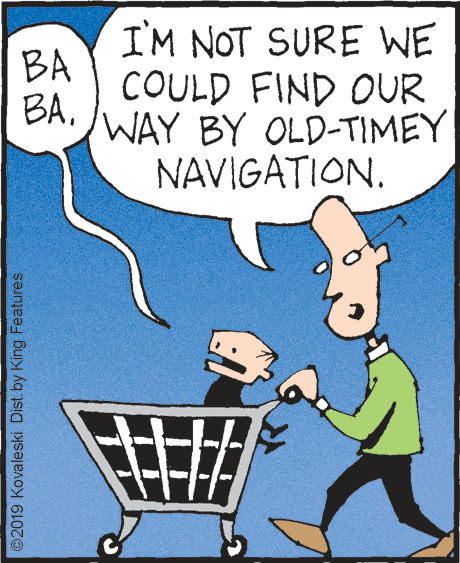 Household supply OCR: I'M NOT SURE WE BA COULD FIND OUR WAY BY OLD-TIMEY BA. NAVIGATION. ©2019 Kovaleski Dist. by King Features. I'M NOT SURE WE BA COULD FIND OUR WAY BY OLD-TIMEY BA. NAVIGATION. ©2019 Kovaleski Dist. by King Features.