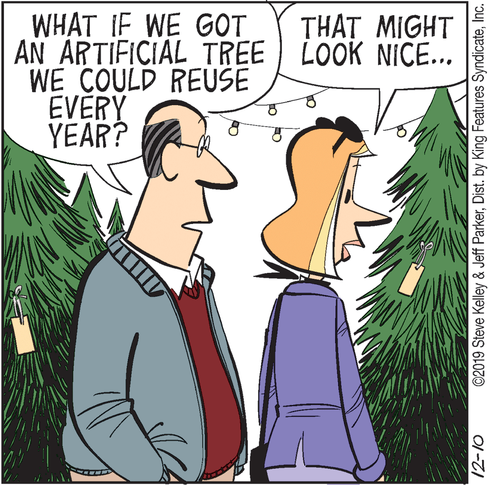 Fictional character OCR: WHAT IF WE GOT AN ARTIFICIAL TREE LOOK NICE... WE COULD REUSE EVERY YEAR? THAT MIGHT ©2019 Steve Kelley & Jeff ParkerInc. O1-7I WHAT IF WE GOT AN ARTIFICIAL TREE LOOK NICE... WE COULD REUSE EVERY YEAR? THAT MIGHT ©2019 Steve Kelley & Jeff ParkerDist. by King Features SyndicateInc. O1-7I