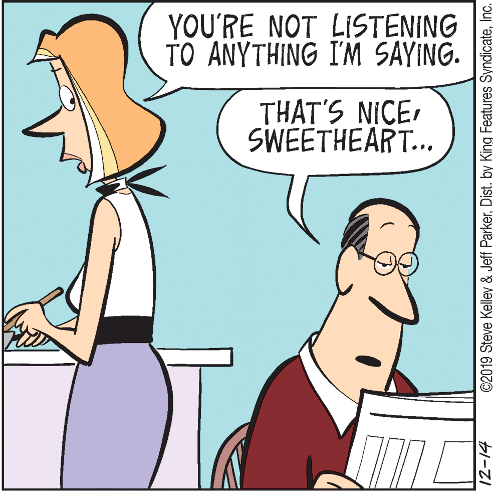 Fiction OCR: YOU'RE NOT LISTENING TO ANYTHING I'M SAYING. THAT'S NICESWEETHEART... 12-14 ©2019 Steve Kelley & Jeff ParkerInc. YOU'RE NOT LISTENING TO ANYTHING I'M SAYING. THAT'S NICESWEETHEART... 12-14 ©2019 Steve Kelley & Jeff ParkerDist. by King Features Syndicate