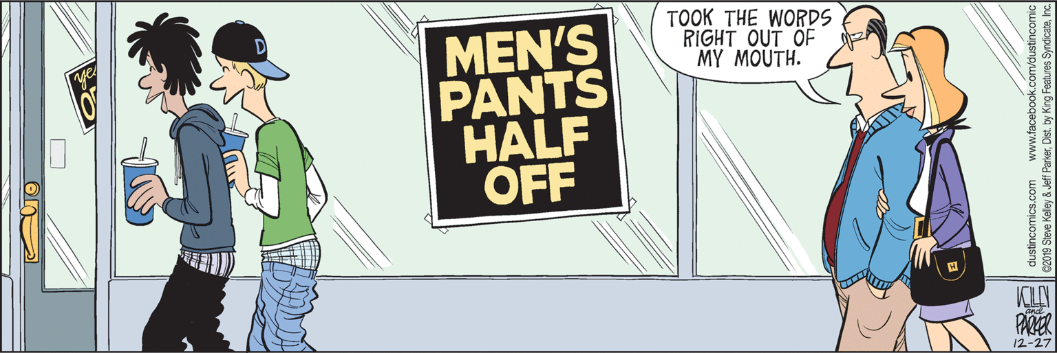 Humour OCR: TOOK THE WORDS RIGHT OUT OF MY MOUTH. MEN'S PANTS HALF ÖFF PARER 12-27 dustincomics.com www.facebook.com/dustincomic C2019 Steve Keley & Jeff ParkerInc. TOOK THE WORDS RIGHT OUT OF MY MOUTH. MEN'S PANTS HALF ÖFF PARER 12-27 dustincomics.com www.facebook.com/dustincomic C2019 Steve Keley & Jeff ParkerDist. by King Features Syndicate