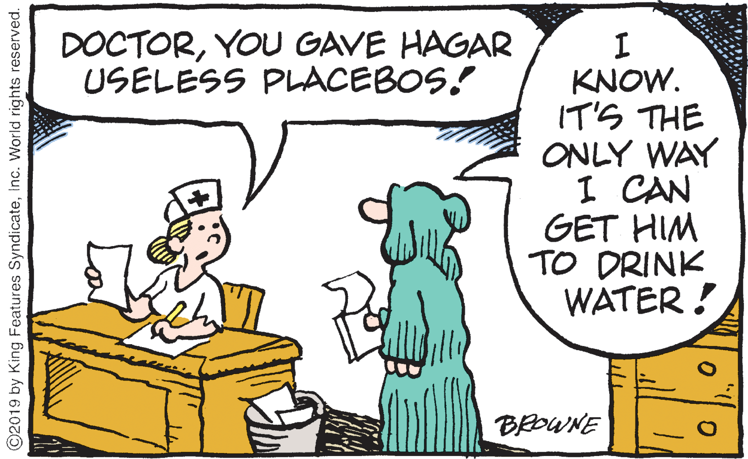 Humour OCR: DOCTORYOU GAVE HAGAR USELESS PLACEBOS! KNOW. IT'S THE ONLY WAY I CAN GET HIM TO DRINK WATER ! BEDWNE C2019 by King Features SyndicateInc. World rights reserved. DOCTORYOU GAVE HAGAR USELESS PLACEBOS! KNOW. IT'S THE ONLY WAY I CAN GET HIM TO DRINK WATER ! BEDWNE C2019 by King Features SyndicateInc. World rights reserved.