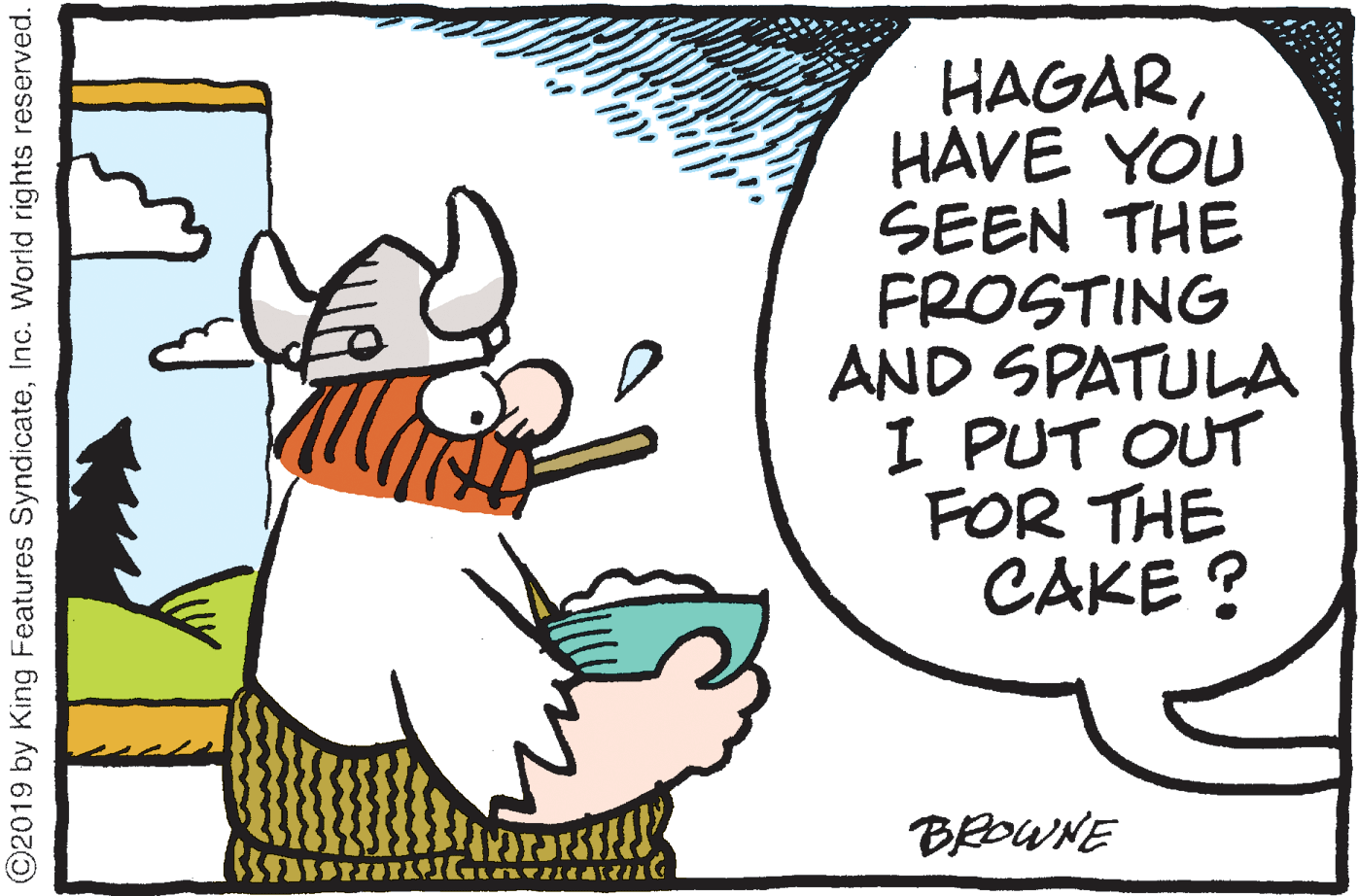 Clip art OCR: HAGARHAVE YOU SEEN THE FROSTING AND SPATULA I PUT OUT FOR THE CAKE ? BROWNE ©2019 by King Features SyndicateInc. World rights reserved. HAGARHAVE YOU SEEN THE FROSTING AND SPATULA I PUT OUT FOR THE CAKE ? BROWNE ©2019 by King Features SyndicateInc. World rights reserved.