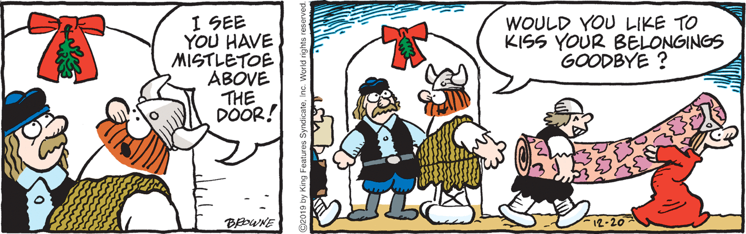 Animated cartoon OCR: I SEE YOU HAVE MISTLETOE ABOVE THE DOOR! WOULD YOU LIKE TO KISS YOUR BELONGINGS GOODBYE ? BOWNE 12-20 2019 by King Features Sy I SEE YOU HAVE MISTLETOE ABOVE THE DOOR! WOULD YOU LIKE TO KISS YOUR BELONGINGS GOODBYE ? BOWNE 12-20 2019 by King Features Sy