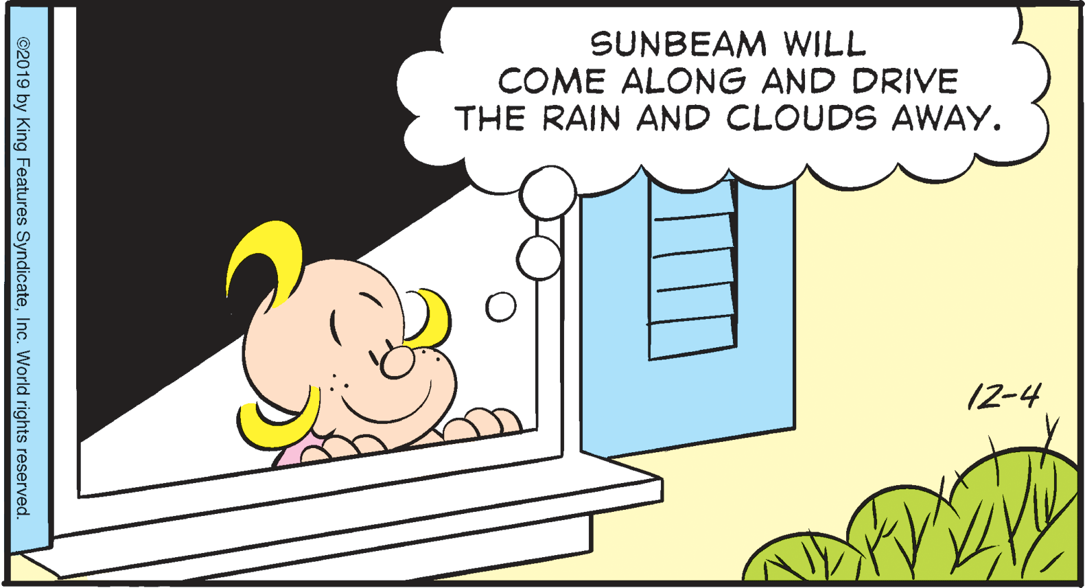 Event OCR: SUNBEAM WILL COME ALONG AND DRIVE THE RAIN AND CLOUDS AWAY. 12-4 ©2019 by King Features SyndicateInc. World rights reserved. SUNBEAM WILL COME ALONG AND DRIVE THE RAIN AND CLOUDS AWAY. 12-4 ©2019 by King Features SyndicateInc. World rights reserved.