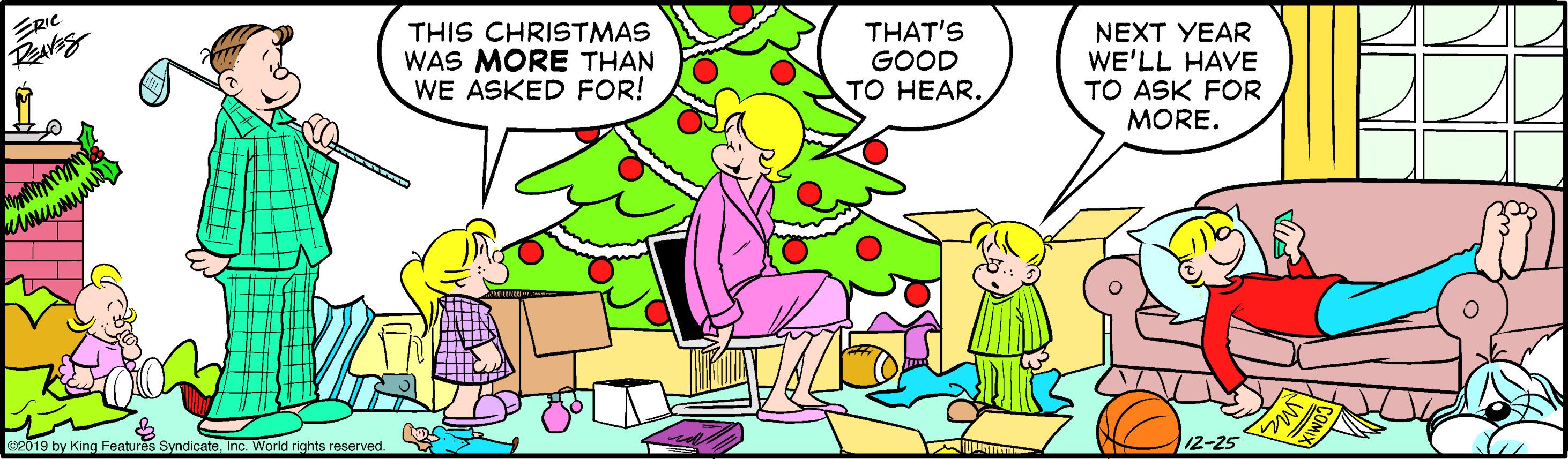 Adaptation OCR: ERIC THIS CHRISTMAS WAS MORE THAN WE ASKED FOR! THAT'S GOOD TO HEAR. NEXT YEAR WE'LL HAVE TO ASK FOR MORE. s2019 by King Features SyndicateInc. World rights reserved ERIC THIS CHRISTMAS WAS MORE THAN WE ASKED FOR! THAT'S GOOD TO HEAR. NEXT YEAR WE'LL HAVE TO ASK FOR MORE. s2019 by King Features SyndicateInc. World rights reserved