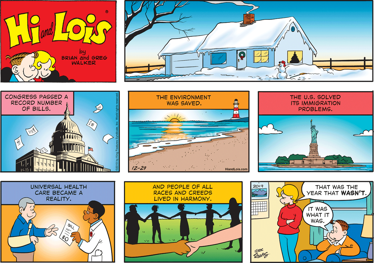 Illustration OCR: Hi Lois and by BRIAN and GREG WALKER CONGRESS PASSED A RECORD NUMBER OF BILLS. THE ENVIRONMENT WAS SAVED. THE U.S. SOLVED ITS IMMIGRATION PROBLEMS. 12-29 HiandLois.com UNIVERSAL HEALTH CARE BECAME A REALITY. AND PEOPLE OF ALL RACES AND CREEDS LIVED IN HARMONY. 2019 THAT WAS THE YEAR THAT WASN'T. IT WAS WHAT IT WAS. BILL Hi Lois and by BRIAN and GREG WALKER CONGRESS PASSED A RECORD NUMBER OF BILLS. THE ENVIRONMENT WAS SAVED. THE U.S. SOLVED ITS IMMIGRATION PROBLEMS. 12-29 HiandLois.com UNIVERSAL HEALTH CARE BECAME A REALITY. AND PEOPLE OF ALL RACES AND CREEDS LIVED IN HARMONY. 2019 THAT WAS THE YEAR THAT WASN'T. IT WAS WHAT IT WAS. BILL