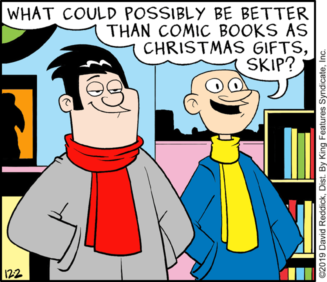 Art OCR: WHAT COULD POSSIBLY BE BETTER THAN COMIC BOOKS AS CHRISTMAS GIFTSSKIP? 122 ©2019 David ReddickInc. WHAT COULD POSSIBLY BE BETTER THAN COMIC BOOKS AS CHRISTMAS GIFTSSKIP? 122 ©2019 David ReddickDist. By King Features Syndicate