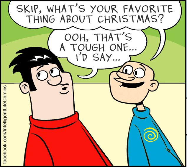 Mammal OCR: SKIPWHAT'S YOUR FAVORITE THING ABOUT CHRISTMAS? OOHTHAT'S A TOUGH ONE... I'D SAY... facebook.com/IntelligentLifeComics SKIPWHAT'S YOUR FAVORITE THING ABOUT CHRISTMAS? OOHTHAT'S A TOUGH ONE... I'D SAY... facebook.com/IntelligentLifeComics