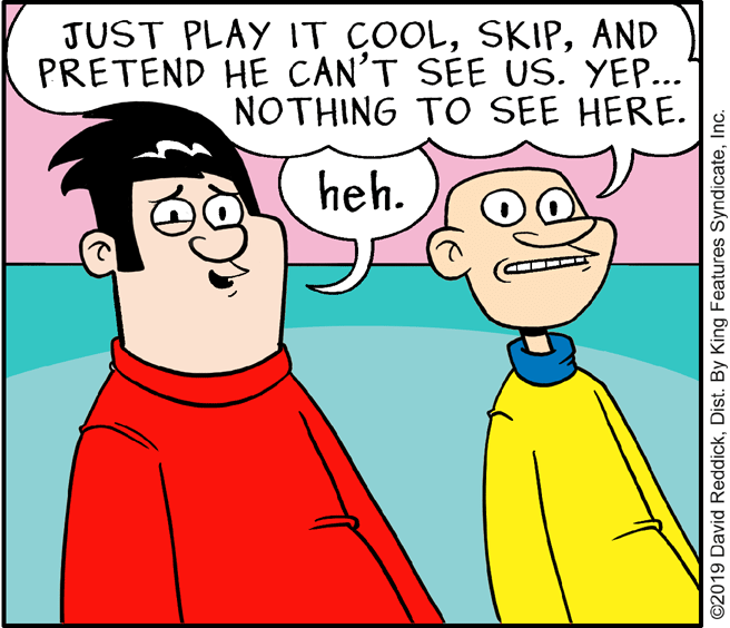 Organism OCR: JUST PLAY IT COOLAND PRETEND HE CAN'T SEE US. YEP... NOTHING TO SEE HERE. heh. ©2019 David ReddickInc. JUST PLAY IT COOLAND PRETEND HE CAN'T SEE US. YEP... NOTHING TO SEE HERE. heh. ©2019 David ReddickDist. By King Features Syndicate