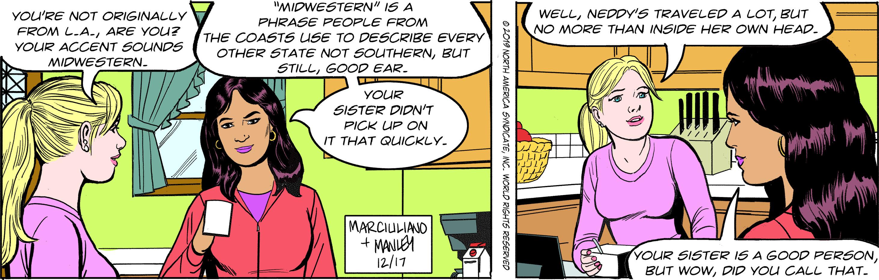 Comic book OCR: "MIDWESTERN" IS A PHRASE PEOPLE FRONM THE COASTS USE TO DESCRIBE EVERY OTHER STATE NOT SOUTHERNBUT STILLGOOD EAR. YOU'RE NOT ORIGINALLY FROM L.A-ARE YOU? WELLBUT NO MORE THAN INSIDE HER OWN HEAD. YOUR ACCENT SOUNDS MIDWESTERN. YOUR SISTER DIDN'T PICK UP ON IT THAT QUICKLY. MARCIULIANO + MANLEM 12/17 YOUR SISTER IS A GOOD PERSONDID YOU CALL THAT. O2019 NORTH AMERICA SVNDICATENC. WORLD RIGHTS RESERVED "MIDWESTERN" IS A PHRASE PEOPLE FRONM THE COASTS USE TO DESCRIBE EVERY OTHER STATE NOT SOUTHERNBUT STILLGOOD EAR. YOU'RE NOT ORIGINALLY FROM L.A-ARE YOU? WELLNEDDY'S TRAVELED A LOTBUT NO MORE THAN INSIDE HER OWN HEAD. YOUR ACCENT SOUNDS MIDWESTERN. YOUR SISTER DIDN'T PICK UP ON IT THAT QUICKLY. MARCIULIANO + MANLEM 12/17 YOUR SISTER IS A GOOD PERSONBUT WOWDID YOU CALL THAT. O2019 NORTH AMERICA SVNDICATENC. WORLD RIGHTS RESERVED