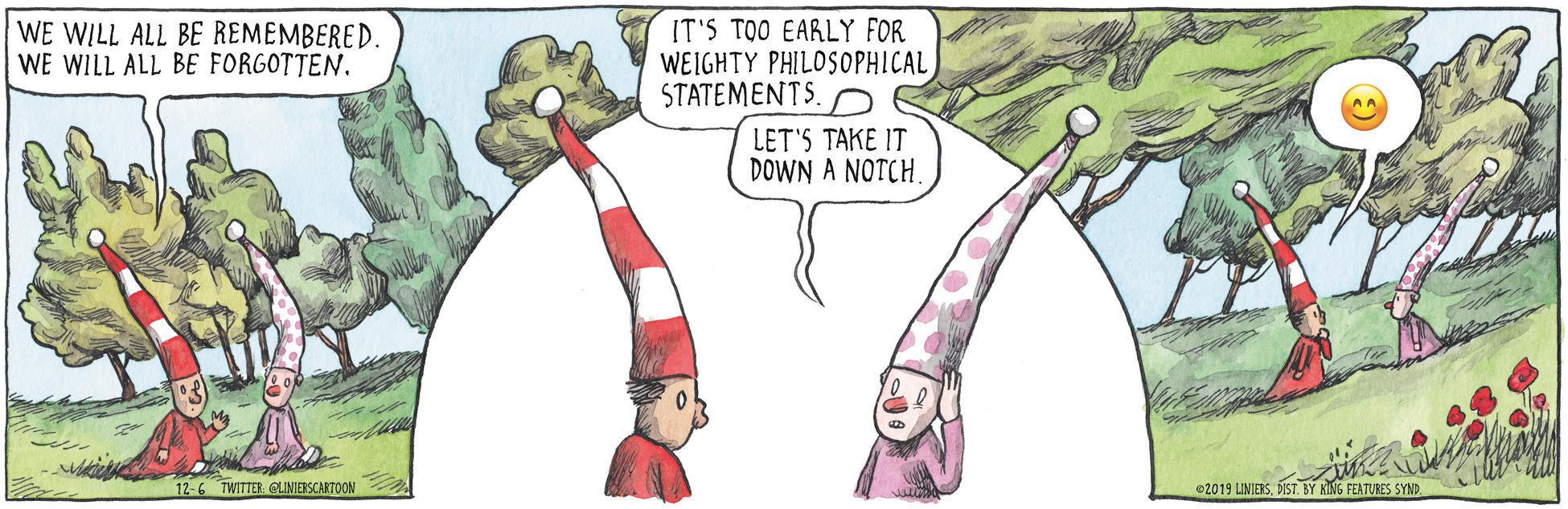Humour OCR: WE WILL ALL BE REMEMBERED. WE WILL ALL BE FORGOTTEN. IT'S TOO EARLY FOR WEIGHTY PHILOSOPHICAL STATEMENTS. LET'S TAKE IT DOWN A NOTCH12-6 TWITTER GLINIERSCARTOON 02019 LINIERSDIST. BY KING FEATURES SYND WE WILL ALL BE REMEMBERED. WE WILL ALL BE FORGOTTEN. IT'S TOO EARLY FOR WEIGHTY PHILOSOPHICAL STATEMENTS. LET'S TAKE IT DOWN A NOTCH12-6 TWITTER GLINIERSCARTOON 02019 LINIERSDIST. BY KING FEATURES SYND
