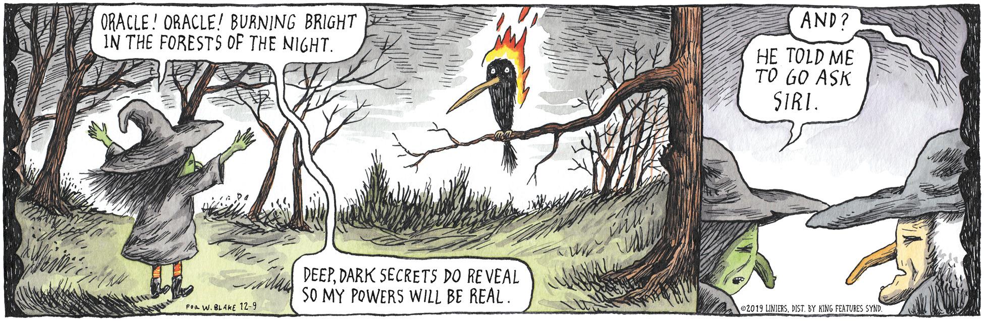 Drawing OCR: AND? ORACLE! ORACLE! BURNING BRIGHT IN THE FORESTS OF THE NIGHT. HE TOLD ME TO GO ASK SIRI. DEEPDARK SECRETS DO RE VEAL SO MY POWERS WILL BE REAL. Foa W. BLAKE 12-9 2019 LINIERSBY KING FEATURES SYND AND? ORACLE! ORACLE! BURNING BRIGHT IN THE FORESTS OF THE NIGHT. HE TOLD ME TO GO ASK SIRI. DEEPDARK SECRETS DO RE VEAL SO MY POWERS WILL BE REAL. Foa W. BLAKE 12-9 2019 LINIERSBY KING FEATURES SYND