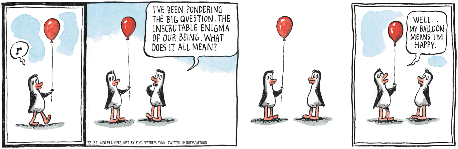 Happy OCR: I'VE BEEN PONDERING THE BIG QUESTION. THE INSCRUTABLE ENILGMA OF OUR BEING. WH?T DOES IT ALL MEAN? WELL... MY BALLOON MEANS I'M HAPPY. 12-21 02019 UNIERSBY KING FEATURES SYND. TWITTER: QLMIERSCARTOON I'VE BEEN PONDERING THE BIG QUESTION. THE INSCRUTABLE ENILGMA OF OUR BEING. WH?T DOES IT ALL MEAN? WELL... MY BALLOON MEANS I'M HAPPY. 12-21 02019 UNIERSBY KING FEATURES SYND. TWITTER: QLMIERSCARTOON