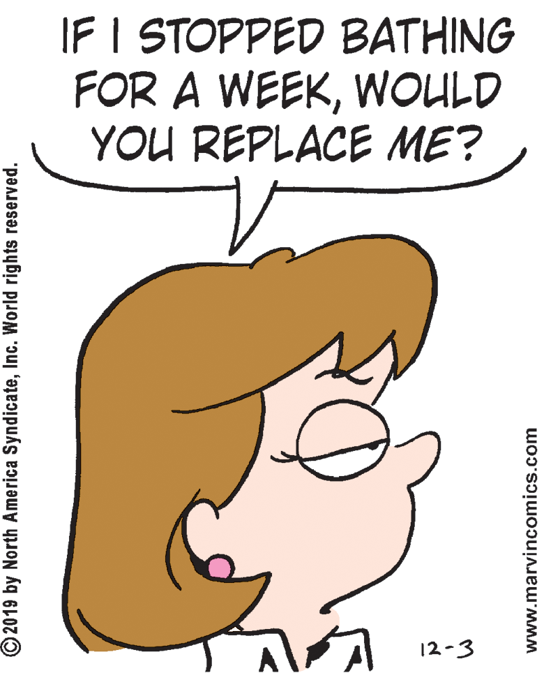 Clip art OCR: IF I STOPPED BATHING FOR A WEEKWOULD YOU REPLACE ME? 12-3 © 2019 by North America SyndicateInc. World rights reserved. www.marvincomics.com IF I STOPPED BATHING FOR A WEEKWOULD YOU REPLACE ME? 12-3 © 2019 by North America SyndicateInc. World rights reserved. www.marvincomics.com