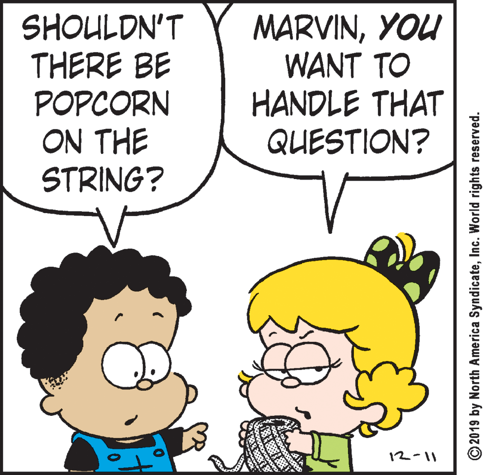 Font OCR: SHOULDN'T THERE BE POPCORN ON THE STRING? MARVINYOU WANT TO HANDLE THAT QUESTION? 12-11 © 2019 by North America SyndicateInc. World rights reserved. SHOULDN'T THERE BE POPCORN ON THE STRING? MARVINYOU WANT TO HANDLE THAT QUESTION? 12-11 © 2019 by North America SyndicateInc. World rights reserved.