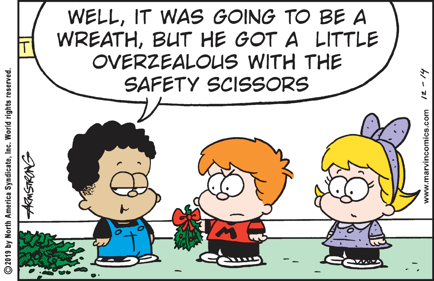 Cartoon OCR: WELLIT WAS GOING TO BE A WREATHBUT HE GOT A LITTLE OVERZEALOUS WITH THE SAFETY SCISSORS © 2019 by North America SyndicateInc. World rights reserved. www.marvincomics.com 12-14 WELLIT WAS GOING TO BE A WREATHBUT HE GOT A LITTLE OVERZEALOUS WITH THE SAFETY SCISSORS © 2019 by North America SyndicateInc. World rights reserved. www.marvincomics.com 12-14