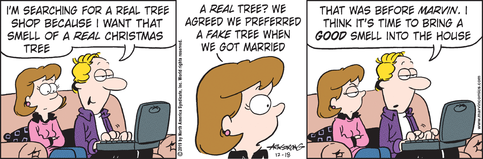 Happy OCR: I'M SEARCHING FOR A REAL TREE SHOP BECAUSE I WANT THAT SMELL OF A REAL CHRISTMAS TREE A REAL TREE? WE AGREED WE PREFERRED A FAKE TREE WHEN WE GOT MARRIED THAT WAS BEFORE MARVIN. I THINK IT'S TIME TO BRING A GOOD SMELL INTO THE HOUSE AmSTRONG 12 - 18 I'M SEARCHING FOR A REAL TREE SHOP BECAUSE I WANT THAT SMELL OF A REAL CHRISTMAS TREE A REAL TREE? WE AGREED WE PREFERRED A FAKE TREE WHEN WE GOT MARRIED THAT WAS BEFORE MARVIN. I THINK IT'S TIME TO BRING A GOOD SMELL INTO THE HOUSE AmSTRONG 12 - 18
