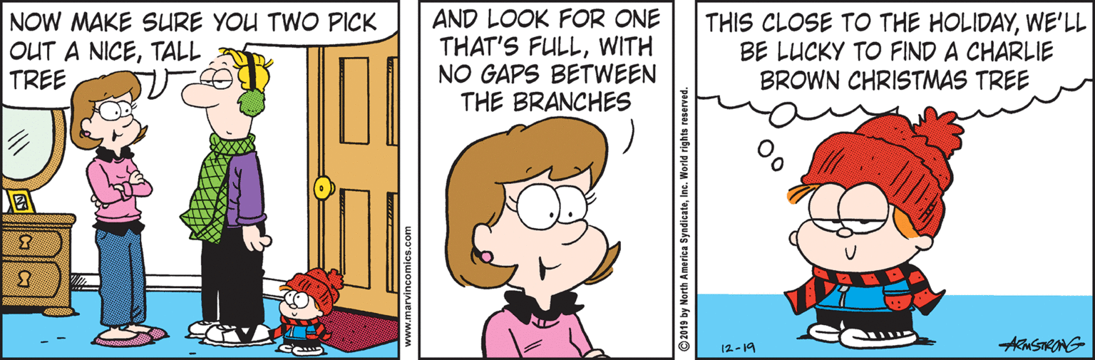 Pleased OCR: NOW MAKE SURE YOU TWO PICK OUT A NICETALL TREE AND LOOK FOR ONE THAT'S FULLWITH NO GAPS BETWEEN THE BRANCHES THIS CLOSE TO THE HOLIDAYWE'LL BE LUCKY TO FIND A CHARLIE BROWN CHRISTMAS TREE 12-19 AMSTRANG www.marvincomics.com 2019 by North America SyndicateIne. W NOW MAKE SURE YOU TWO PICK OUT A NICETALL TREE AND LOOK FOR ONE THAT'S FULLWITH NO GAPS BETWEEN THE BRANCHES THIS CLOSE TO THE HOLIDAYWE'LL BE LUCKY TO FIND A CHARLIE BROWN CHRISTMAS TREE 12-19 AMSTRANG www.marvincomics.com 2019 by North America SyndicateIne. W