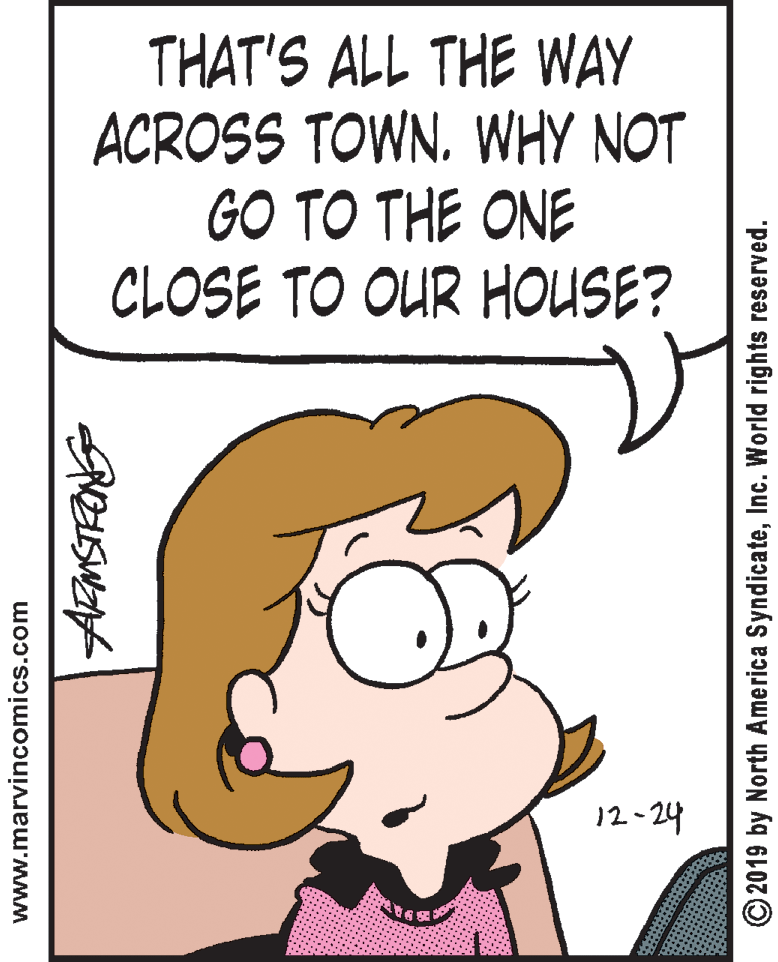 Graphics OCR: THAT'S ALL THE WAY ACROSS TOWN. WHY NOT GO TO THE ONE CLOSE TO OUR HOUSE? 12- 24 www.marvincomics.com ©2019 by North America SyndicateInc. World rights reserved. THAT'S ALL THE WAY ACROSS TOWN. WHY NOT GO TO THE ONE CLOSE TO OUR HOUSE? 12- 24 www.marvincomics.com ©2019 by North America SyndicateInc. World rights reserved.