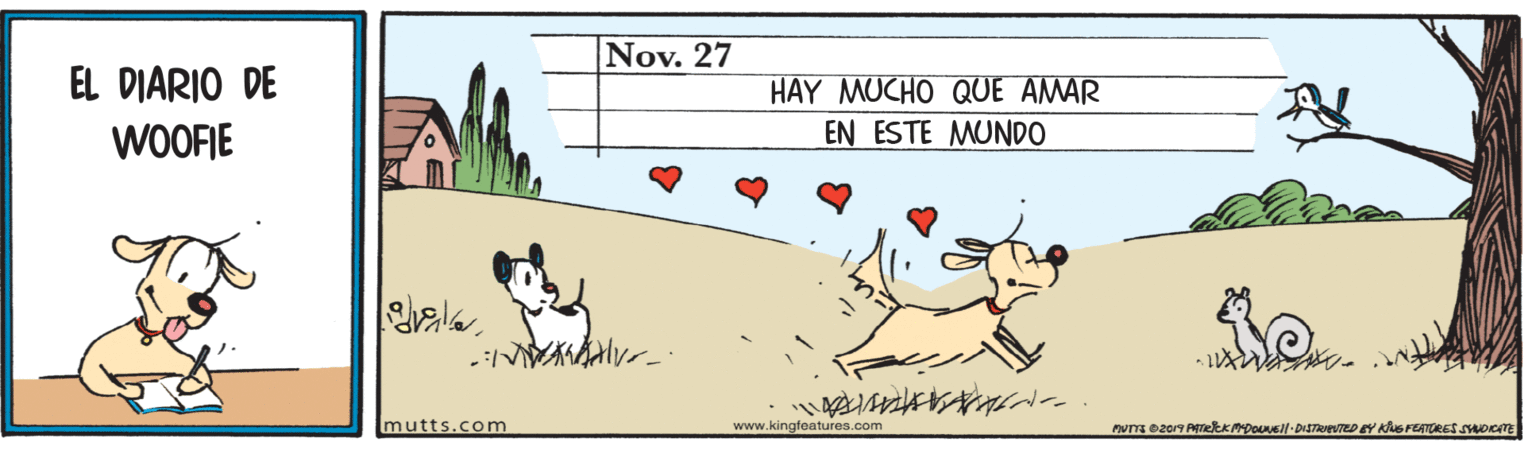 Terrestrial animal OCR: Nov. 27 EL DIARIO DE HAY MUCHO QUE AMAR EN ESTE MUNDO WOOFIE mutts.com www.kingfeatures.com nuTa ez07 PetKADONEll DISTRrevTED EY KuS FEATRES SOITE Nov. 27 EL DIARIO DE HAY MUCHO QUE AMAR EN ESTE MUNDO WOOFIE mutts.com www.kingfeatures.com nuTa ez07 PetKADONEll DISTRrevTED EY KuS FEATRES SOITE