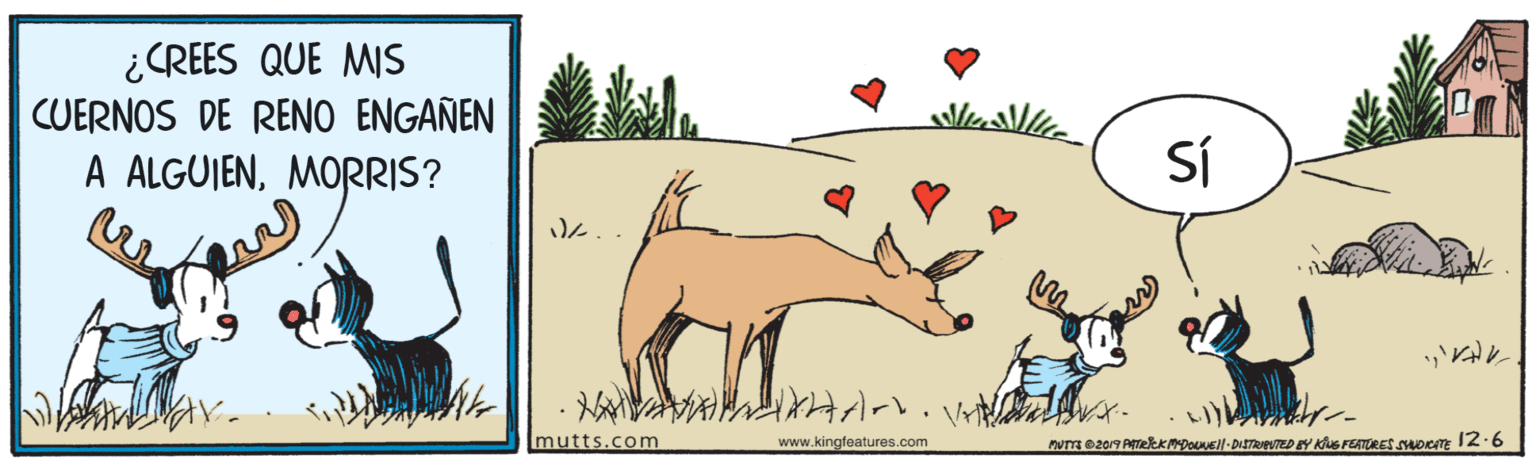 Terrestrial animal OCR: ¿CREES QUE MIS CUERNOS DE RENO ENGANEN A ALGUJENMORRIS? SÍ A?? mutts.com www.kingfeatures.com nuT e2019 ATekKMpoueil-DISTRIEUTED BY KS FEATURES SocnE 12-6 ¿CREES QUE MIS CUERNOS DE RENO ENGANEN A ALGUJENMORRIS? SÍ A ? ? mutts.com www.kingfeatures.com nuT e2019 ATekKMpoueil-DISTRIEUTED BY KS FEATURES SocnE 12-6