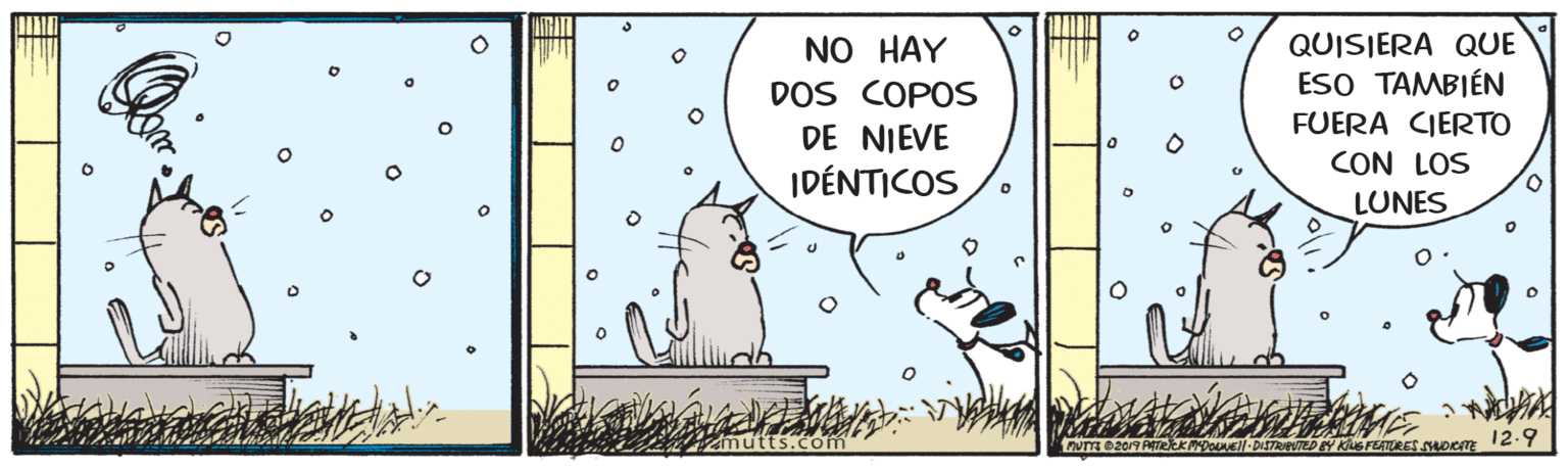Illustration OCR: QUISIERA QUE ESO TAMBIÉN FUERA CIERTO NO HAY DOS COPOS DE NIEVE IDÉNTICOS CON LOS LUNES mutts.com rv 0209 PTekkDoNEl-DISTRPUTED EY KluSFEATRES SDICITE 12-9 QUISIERA QUE ESO TAMBIÉN FUERA CIERTO NO HAY DOS COPOS DE NIEVE IDÉNTICOS CON LOS LUNES mutts.com rv 0209 PTekkDoNEl-DISTRPUTED EY KluSFEATRES SDICITE 12-9