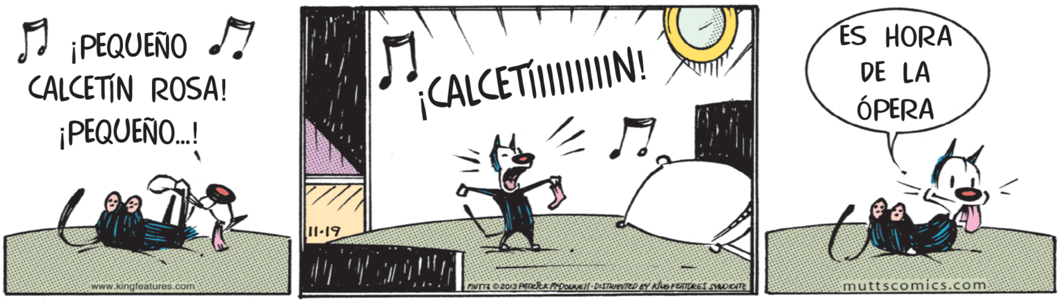 Drawing OCR: J IPEQUENO I CALCETIN ROSA! ES HORA DE LA CALCETIIIIN! ÓPERA ¡PEQUEÑO.! II.19 www.kingfeatures.com muttscomics.com J IPEQUENO I CALCETIN ROSA! ES HORA DE LA CALCETIIIIN! ÓPERA ¡PEQUEÑO.! II.19 www.kingfeatures.com muttscomics.com