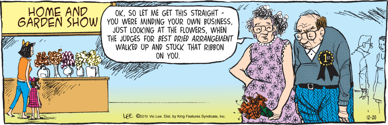 Cartoon OCR: E ©2019 Vic Lee. Dist. by King Features SyndicateInc. 12-20 OKSO LET ME GET THIS STRAIGHT YOU WERE MINDING YOUR OWN BUSINESSWHEN THE JUDGES FOR BEST DRIED ARRANGEMENT WALKED UP AND STUCK THAT RIBBON ON YOU. HOME AND 6ARDEN SHOW 1STR E ©2019 Vic Lee. Dist. by King Features SyndicateInc. 12-20 OKSO LET ME GET THIS STRAIGHT YOU WERE MINDING YOUR OWN BUSINESSJUST LOOKING AT THE FLOWERSWHEN THE JUDGES FOR BEST DRIED ARRANGEMENT WALKED UP AND STUCK THAT RIBBON ON YOU. HOME AND 6ARDEN SHOW 1STR
