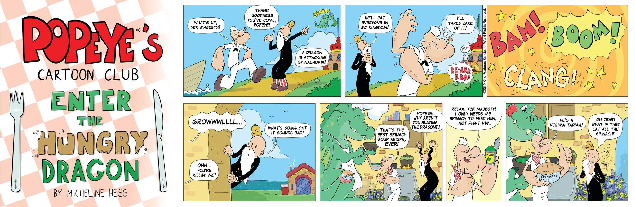 Publication OCR: POPEYE'S CARTOON CLUB ENTER THE HUNGRY DRAGON BY: MICHELINE HESS WHAT'S UPYER MAJESTY? GROWWWLLLL... OHH... YOU'RE KILLIN' ME! THANK GOODNESS YOU'VE COMEPOPEYE! GRRRR! A DRAGON IS ATTACKING SPINACHOVIA! WHAT'S GOING ON? IT SOUNDS BAD! $3 HE'LL EAT EVERYONE IN MY KINGDOM! Bål THAT'S THE BEST SPINACH SOUP RECIPEEVER! to POPEYE! WHY AREN'T YOU SLAYING THE DRAGON?! I'LL TAKES CARE OF IT! HELP!!! RE-ARR RRR! ?? BAM! 2019 King Features Syndicate. RELAXYER MAJESTY! I ONLY NEEDS ME SPINACH TO FEED HIMNOT FIGHT HIM. SPINACH BOOM! CLANG!*** HE'S A VEGIMA-TARIAN! SPINACH PIE I OH DEAR! WHAT IF THEY EAT ALL THE SPINACH? POPEYE'S CARTOON CLUB ENTER THE HUNGRY DRAGON BY : MICHELINE HESS WHAT'S UPYER MAJESTY ? GROWWWLLLL ... OHH ... YOU'RE KILLIN ' ME ! THANK GOODNESS YOU'VE COMEPOPEYE ! GRRRR ! A DRAGON IS ATTACKING SPINACHOVIA ! WHAT'S GOING ON ? IT SOUNDS BAD ! $ 3 HE'LL EAT EVERYONE IN MY KINGDOM ! Bål THAT'S THE BEST SPINACH SOUP RECIPEEVER ! to POPEYE ! WHY AREN'T YOU SLAYING THE DRAGON ?! I'LL TAKES CARE OF IT ! HELP !!! RE - ARR RRR ! ?? BAM ! 2019 King Features Syndicate . RELAXYER MAJESTY ! I ONLY NEEDS ME SPINACH TO FEED HIMNOT FIGHT HIM . SPINACH BOOM ! CLANG ! *** HE'S A VEGIMA - TARIAN ! SPINACH PIE I OH DEAR ! WHAT IF THEY EAT ALL THE SPINACH ?