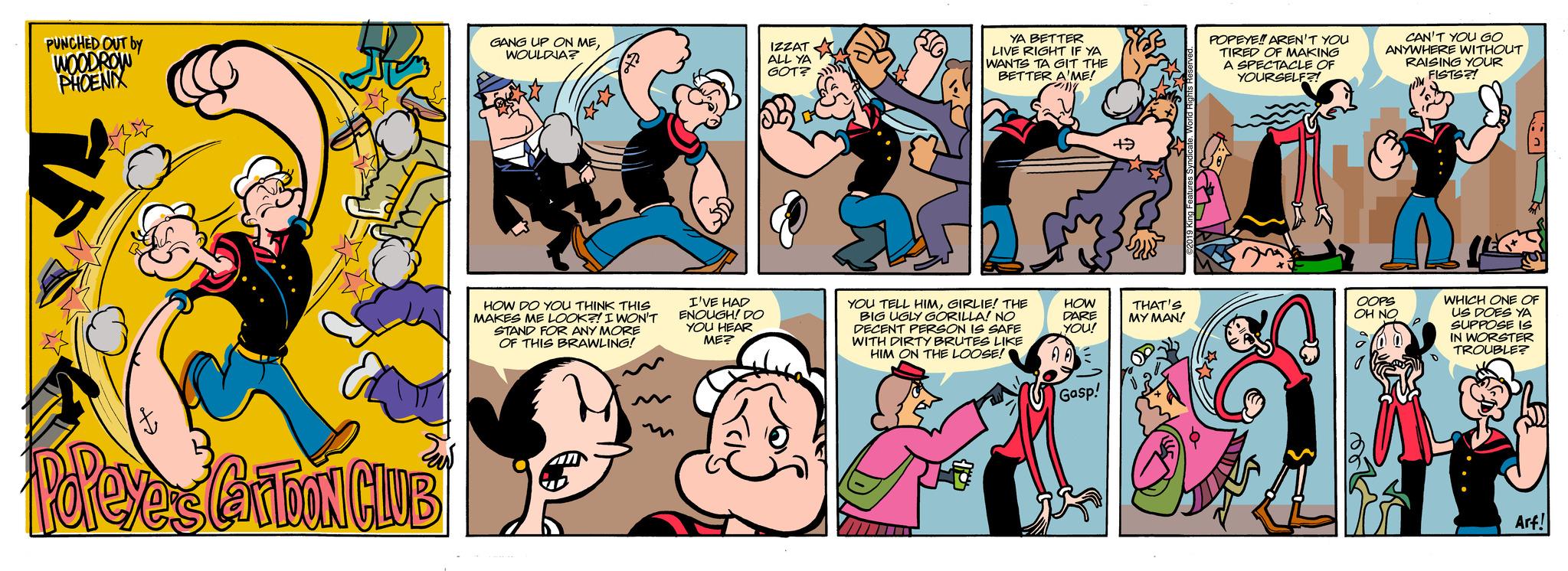 Art OCR: PUNCHED OUT by WOODROW PHOENIX Popeye's GarDON CLUB GANG UP ON MEWOULDIA? HOW DO YOU THINK THIS MAKES ME LOOK?! I WON'T STAND FOR ANY MORE OF THIS BRAWLING! F I'VE HAD ENOUGH! DO YOU HEAR ME? IZZAT ALL YA GOT? YA BETTER LIVE RIGHT IF YA WANTS TA GIT THE BETTER A'ME! "me YOU TELL HIMGIRLIE! THE BIG UGLY GORILLA! NO DECENT PERSON IS SAFE WITH DIRTY BRUTES LIKE HIM ON THE LOOSE HOW DARE YOU! 00 Gasp! +3 THAT'S MY MAN! POPEYE!! AREN'T YOU TIRED OF MAKING A SPECTACLE OF YOURSELF?! B CAN'T YOU GO ANYWHERE WITHOUT RAISING YOUR FISTS?! n OOPS OH NO WHICH ONE OF US DOES YA SUPPOSE IS IN WORSTER TROUBLE? Arf! PUNCHED OUT by WOODROW PHOENIX Popeye's GarDON CLUB GANG UP ON MEWOULDIA ? HOW DO YOU THINK THIS MAKES ME LOOK ?! I WON'T STAND FOR ANY MORE OF THIS BRAWLING ! F I'VE HAD ENOUGH ! DO YOU HEAR ME ? IZZAT ALL YA GOT ? YA BETTER LIVE RIGHT IF YA WANTS TA GIT THE BETTER A'ME ! " me YOU TELL HIMGIRLIE ! THE BIG UGLY GORILLA ! NO DECENT PERSON IS SAFE WITH DIRTY BRUTES LIKE HIM ON THE LOOSE HOW DARE YOU ! 00 Gasp ! +3 THAT'S MY MAN ! POPEYE !! AREN'T YOU TIRED OF MAKING A SPECTACLE OF YOURSELF ?! B CAN'T YOU GO ANYWHERE WITHOUT RAISING YOUR FISTS ?! n OOPS OH NO WHICH ONE OF US DOES YA SUPPOSE IS IN WORSTER TROUBLE ? Arf !