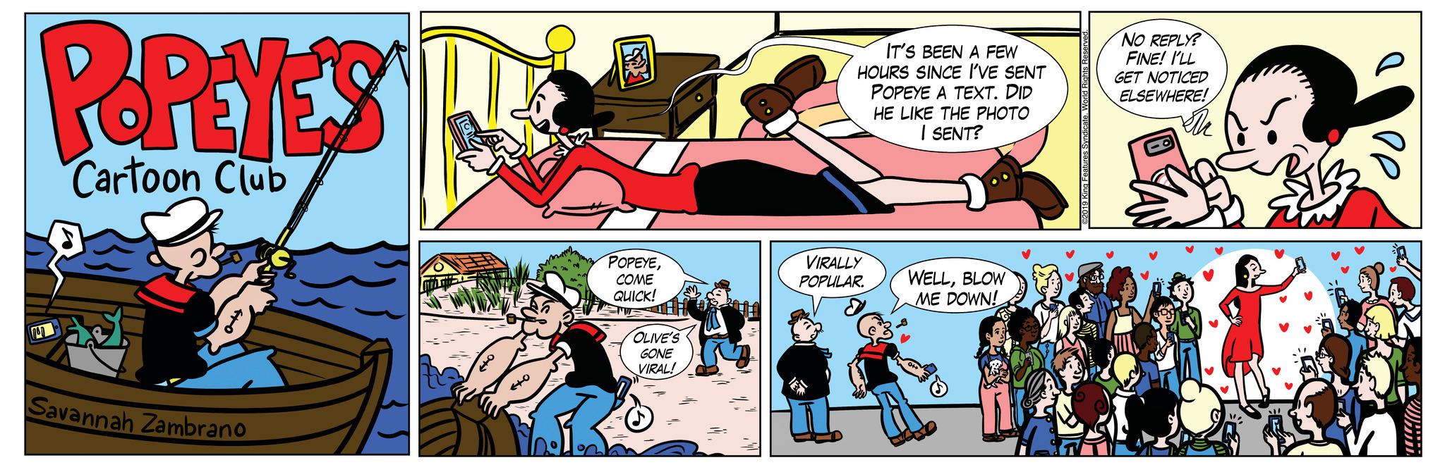 Parallel OCR: PREYES Cartoon Club Savannah Zambrano 440 ? POPEYECOME QUICK! OLIVE'S GONE VIRAL! IT'S BEEN A FEW HOURS SINCE I'VE SENT POPEYE A TEXT. DID VIRALLY POPULAR. HE LIKE THE PHOTO I SENT? WELLBLOW ME DOWN! @2019 King NO REPLY? FINE! I'LL GET NOTICED ELSEWHERE! Th ?? PREYES Cartoon Club Savannah Zambrano 440 ? POPEYECOME QUICK ! OLIVE'S GONE VIRAL ! IT'S BEEN A FEW HOURS SINCE I'VE SENT POPEYE A TEXT . DID VIRALLY POPULAR . HE LIKE THE PHOTO I SENT ? WELLBLOW ME DOWN ! @ 2019 King NO REPLY ? FINE ! I'LL GET NOTICED ELSEWHERE ! Th ??