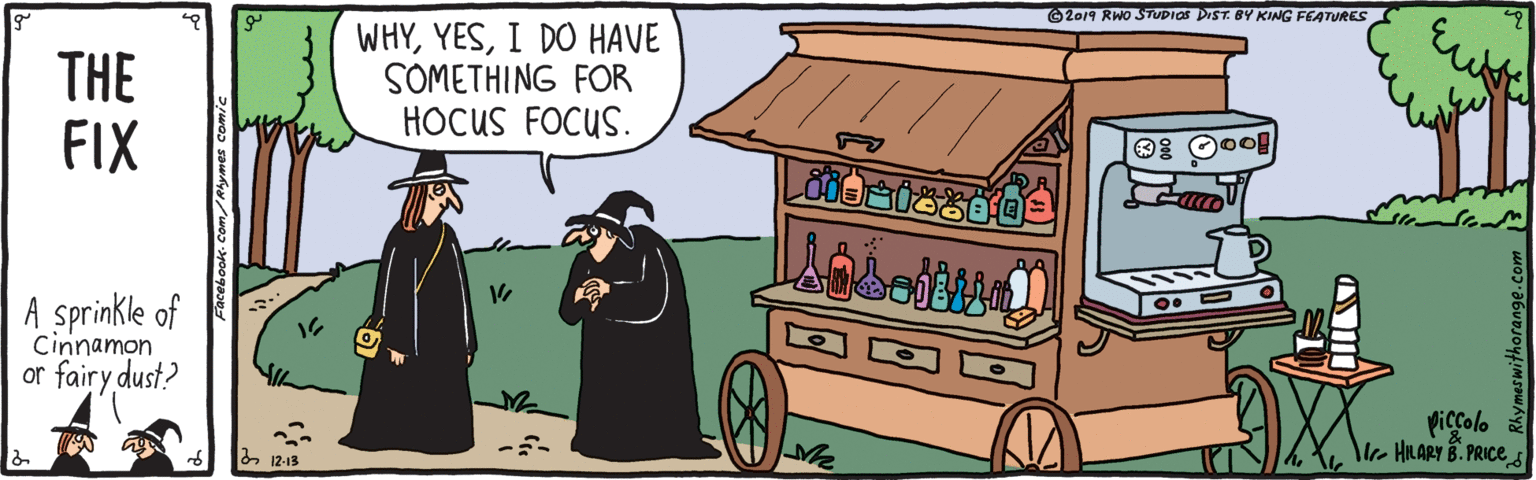 Fedora OCR: 2019 RWO STUDIOS DIST. BY KING FEATURES THE FIX WHYI DO HAVE SOMETHING FOR HOCUS FOCUS. A sprinkle of Cinnamon or fairy dust? Piccolo e HLARY B. PRICE 2 12-13 2019 RWO STUDIOS DIST. BY KING FEATURES THE FIX WHYI DO HAVE SOMETHING FOR HOCUS FOCUS. A sprinkle of Cinnamon or fairy dust? Piccolo e HLARY B. PRICE 2 12-13