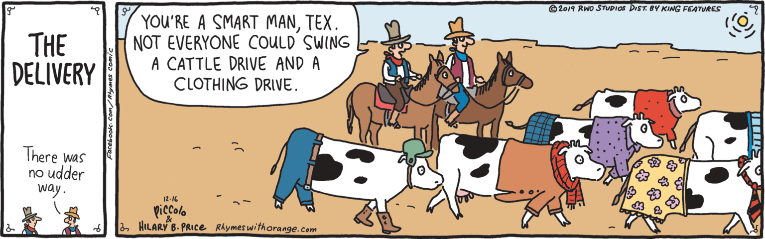 Dairy cow OCR: © 2019 RWO STUDIOS DIST. BY KING FEATURES THE DELIVERY YOU'RE A SMART MANTEX. NOT EVERYONE COULD SWING A CATTLE DRIVE AND A CLOTHING DRIVE. There was no udder way. 12-16 piccolo HILARY B. PRICE Rhymes withorange.com © 2019 RWO STUDIOS DIST. BY KING FEATURES THE DELIVERY YOU'RE A SMART MANTEX. NOT EVERYONE COULD SWING A CATTLE DRIVE AND A CLOTHING DRIVE. There was no udder way. 12-16 piccolo HILARY B. PRICE Rhymes withorange.com