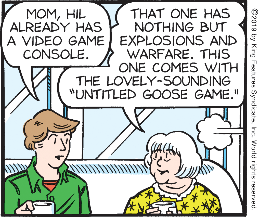Sharing OCR: MOMHIL ALREADY HAS THAT ONE HAS NOTHING BUT A VIDEO GAME EXPLOSIONS AND WARFARE. THIS ONE COMES WITH THE LOVELY-SOUNDING "UNTITLED GOOSE GAME." CONSOLE. ©2019 by King Features SyndicateInc. World rights reserved. MOMHIL ALREADY HAS THAT ONE HAS NOTHING BUT A VIDEO GAME EXPLOSIONS AND WARFARE. THIS ONE COMES WITH THE LOVELY-SOUNDING "UNTITLED GOOSE GAME." CONSOLE. ©2019 by King Features SyndicateInc. World rights reserved.