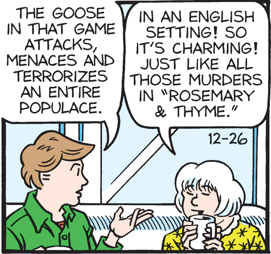 Fiction OCR: THE GOOSE IN THAT GAME ATTACKSMENACES AND TERRORIZES AN ENTIRE POPULACE. IN AN ENGLISH SETTING! SO IT'S CHARMING! JUST LIKE ALL THOSE MURDERS IN "ROSEMARY & ?H???." 12-26 THE GOOSE IN THAT GAME ATTACKSMENACES AND TERRORIZES AN ENTIRE POPULACE. IN AN ENGLISH SETTING! SO IT'S CHARMING! JUST LIKE ALL THOSE MURDERS IN "ROSEMARY & ?H???." 12-26