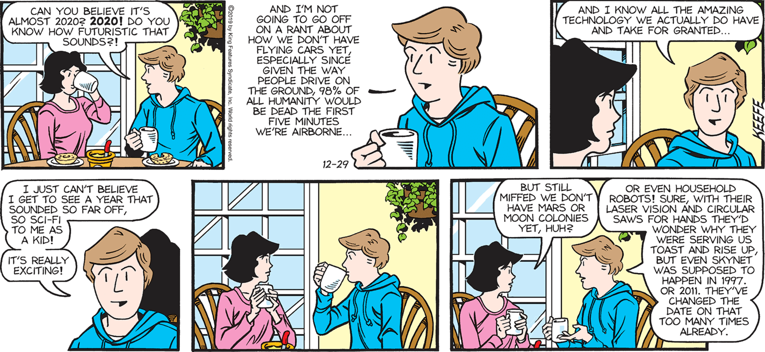 Art OCR: SALLY FORTH. AND I'M NOT GOING TO GO OFF ON A RANT ABOUT HOW WE DON'T HAVE FLYING CARS YETESPECIALLY SINCE GIVEN THE WAY PEOPLE DRIVE ON THE GROUND98% OF ALL HUMANITY WOULD BE DEAD THE FIRST FIVE MINUTES WE'RE AIRBORNE.. by Francesco Marciuliano CAN YOU BELIEVE IT'S ALMOST 20203 2020! DO YOU KNOW HOW FUTURISTIC THAT SOUNDS?! AND I KNOW ALL THE AMAZING TECHNOLOGY WE ACTUALLY DO HAVE AND TAKE FOR GRANTED... MEET TED FORTH.. 12-29 I JUST CAN'T BELIEVE I GET TO SEE A YEAR THAT SOUNDED SO FAR OFFSO SCI-FI TO ME AS KID OR EVEN HOUSEHOLD ROBOTS! SUREWITH THEIR LASER VISION AND CIRCULAR SAWS FOR HANDS THEY'D WONDER WHY THEY WERE SERVING US TOAST AND RISE UPBUT EVEN SKYNET WAS SUPPOSED TO "HAPPEN IN 1997. BUT STILL MIFFED WE DON'T HAVE MARS OR MOON COLONIES YETHUH? A KID! IT'S REALLY EXCITING! OR 2011. THEY'VE CHANGED THE DATE ON THAT TOO MANY TIMES ALREADY. SALLY FORTH. AND I'M NOT GOING TO GO OFF ON A RANT ABOUT HOW WE DON'T HAVE FLYING CARS YETESPECIALLY SINCE GIVEN THE WAY PEOPLE DRIVE ON THE GROUND98% OF ALL HUMANITY WOULD BE DEAD THE FIRST FIVE MINUTES WE'RE AIRBORNE.. by Francesco Marciuliano CAN YOU BELIEVE IT'S ALMOST 20203 2020! DO YOU KNOW HOW FUTURISTIC THAT SOUNDS?! AND I KNOW ALL THE AMAZING TECHNOLOGY WE ACTUALLY DO HAVE AND TAKE FOR GRANTED... MEET TED FORTH.. 12-29 I JUST CAN'T BELIEVE I GET TO SEE A YEAR THAT SOUNDED SO FAR OFFSO SCI-FI TO ME AS KID OR EVEN HOUSEHOLD ROBOTS! SUREWITH THEIR LASER VISION AND CIRCULAR SAWS FOR HANDS THEY'D WONDER WHY THEY WERE SERVING US TOAST AND RISE UPBUT EVEN SKYNET WAS SUPPOSED TO "HAPPEN IN 1997. BUT STILL MIFFED WE DON'T HAVE MARS OR MOON COLONIES YETHUH? A KID! IT'S REALLY EXCITING! OR 2011. THEY'VE CHANGED THE DATE ON THAT TOO MANY TIMES ALREADY.