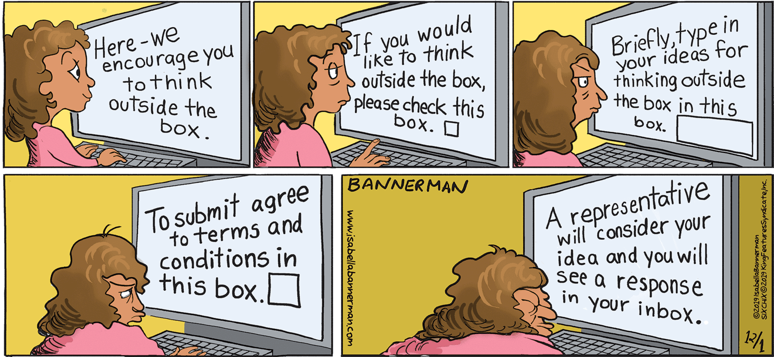 Art OCR: Here-we encourage you to think outside the would like to think outside the boxplease check this box. O If Brieflytype in ideas for you your thinking outside the box in this box. box. BANNERMAN To submit agree to terms and conditions in this box. A representative will consider your idea and you will see a response in your inbox. 12/4 www.isabellabannerman.com Here-we encourage you to think outside the would like to think outside the boxplease check this box. O If Brieflytype in ideas for you your thinking outside the box in this box. box. BANNERMAN To submit agree to terms and conditions in this box. A representative will consider your idea and you will see a response in your inbox. 12/4 www.isabellabannerman.com