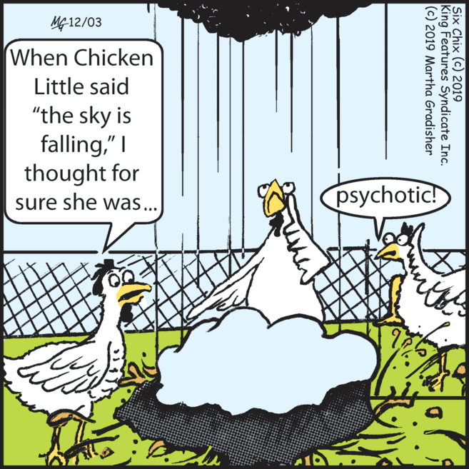 Adaptation OCR: ?12/03 When Chicken Little said "the sky is falling" I thought for sure she was... psychotic! Six Chix (c) 2019 King Features Syndicate Inc. (c) 2019 Martha Gradisher ? 12/03 When Chicken Little said "the sky is falling" I thought for sure she was... psychotic! Six Chix (c) 2019 King Features Syndicate Inc. (c) 2019 Martha Gradisher