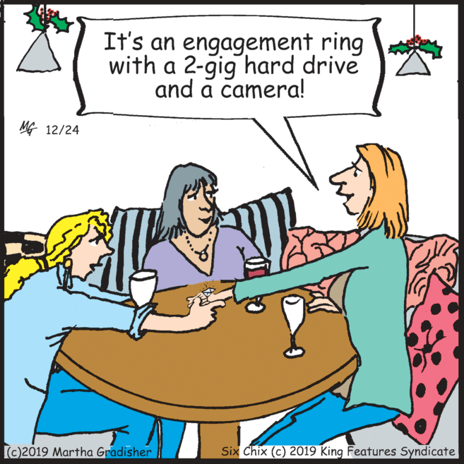 Sitting OCR: It's an engagement ring with a 2-gig hard drive and a camera! MG 12/24 (c)2019 Martha Gradisher Six Chix (c) 2019 King Features Syndicate It's an engagement ring with a 2-gig hard drive and a camera! MG 12/24 (c)2019 Martha Gradisher Six Chix (c) 2019 King Features Syndicate