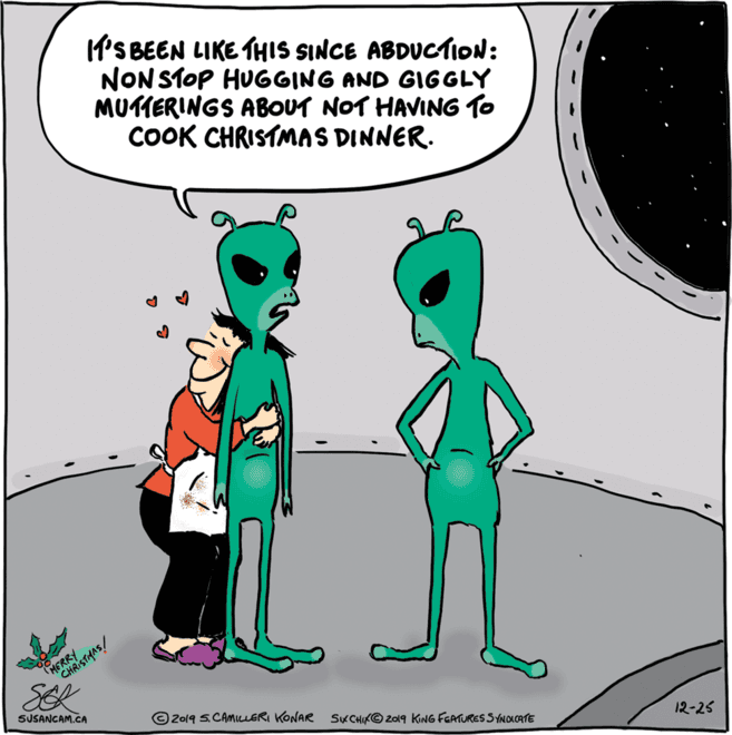 Rectangle OCR: M'S BEEN LIKE THIS SINCE ABDUCTION: NON STOP HUGGING AND GIGGLY MUTIERINGS ABOUT NOT HAVING TO COOK CHRISTMAS DINNER. HERSTAAS! SEL SUSANCAM.CA © 2019 S.CAMILLERI KONAR SKCHIKO Z019 KING FEATURESSYNDICATE 12-25 M'S BEEN LIKE THIS SINCE ABDUCTION: NON STOP HUGGING AND GIGGLY MUTIERINGS ABOUT NOT HAVING TO COOK CHRISTMAS DINNER. HERSTAAS! SEL SUSANCAM.CA © 2019 S.CAMILLERI KONAR SKCHIKO Z019 KING FEATURESSYNDICATE 12-25