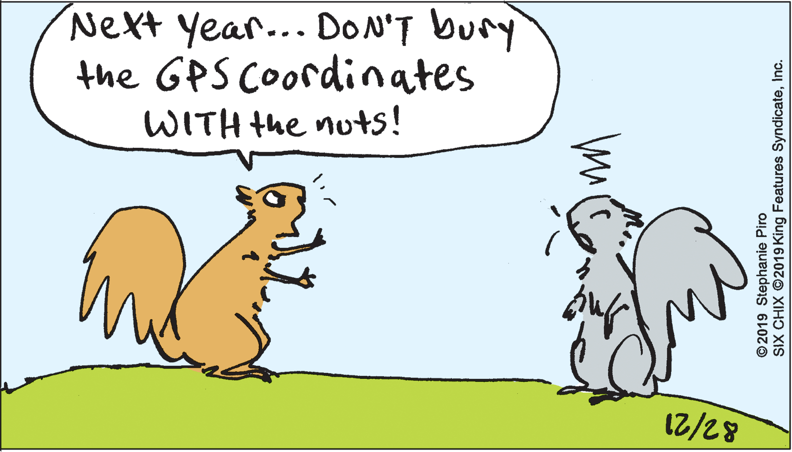 Rectangle OCR: Next year... DON'T bury the GPS Coordinates WITH the nuts! 12/28 ©2019 Stephanie Piro SIX CHIX ©2019 King Features SyndicateInc. Next year... DON'T bury the GPS Coordinates WITH the nuts! 12/28 ©2019 Stephanie Piro SIX CHIX ©2019 King Features Syndicate