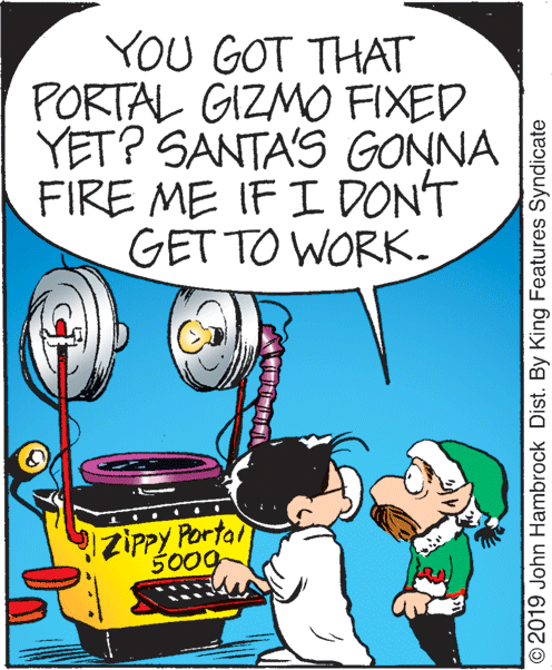 Handwriting OCR: YOU GOT THAT PORTAL GIZMO FIXED YET? SANTA'S GONNA FIRE ME IF I DONT GET TO WORK.. ZIPPY Portal 5009g © 2019 John Hambrock Dist. By King Features Syndicate YOU GOT THAT PORTAL GIZMO FIXED YET? SANTA'S GONNA FIRE ME IF I DONT GET TO WORK.. ZIPPY Portal 5009g © 2019 John Hambrock Dist. By King Features Syndicate