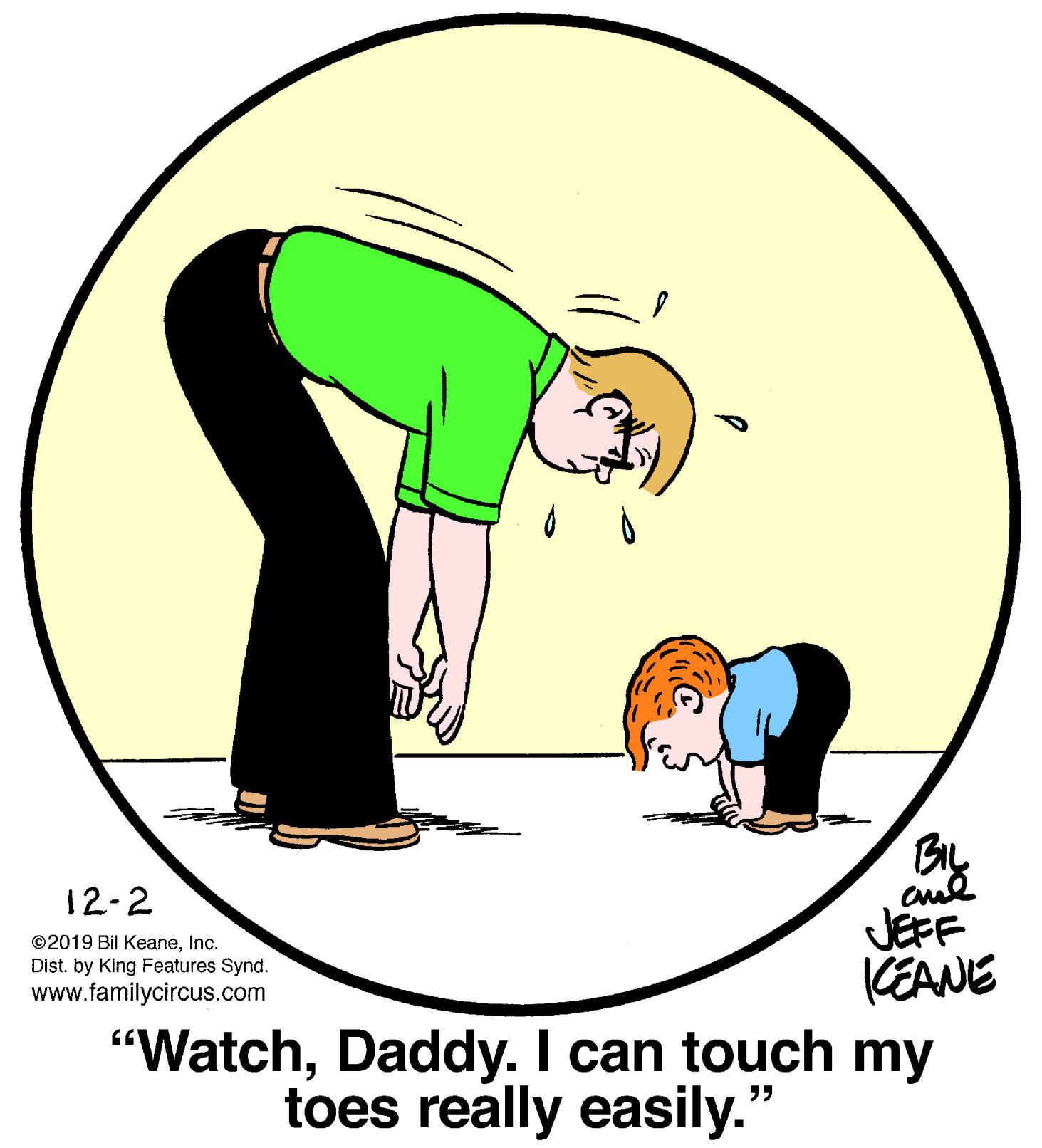 Grass OCR: 12-2 JEFF KEANE "WatchDaddy. I can touch my ©2019 Bil KeaneInc. Dist. by King Features Synd. www.familycircus.com toes really easily." 12-2 JEFF KEANE "WatchDaddy. I can touch my ©2019 Bil KeaneInc. Dist. by King Features Synd. www.familycircus.com toes really easily."
