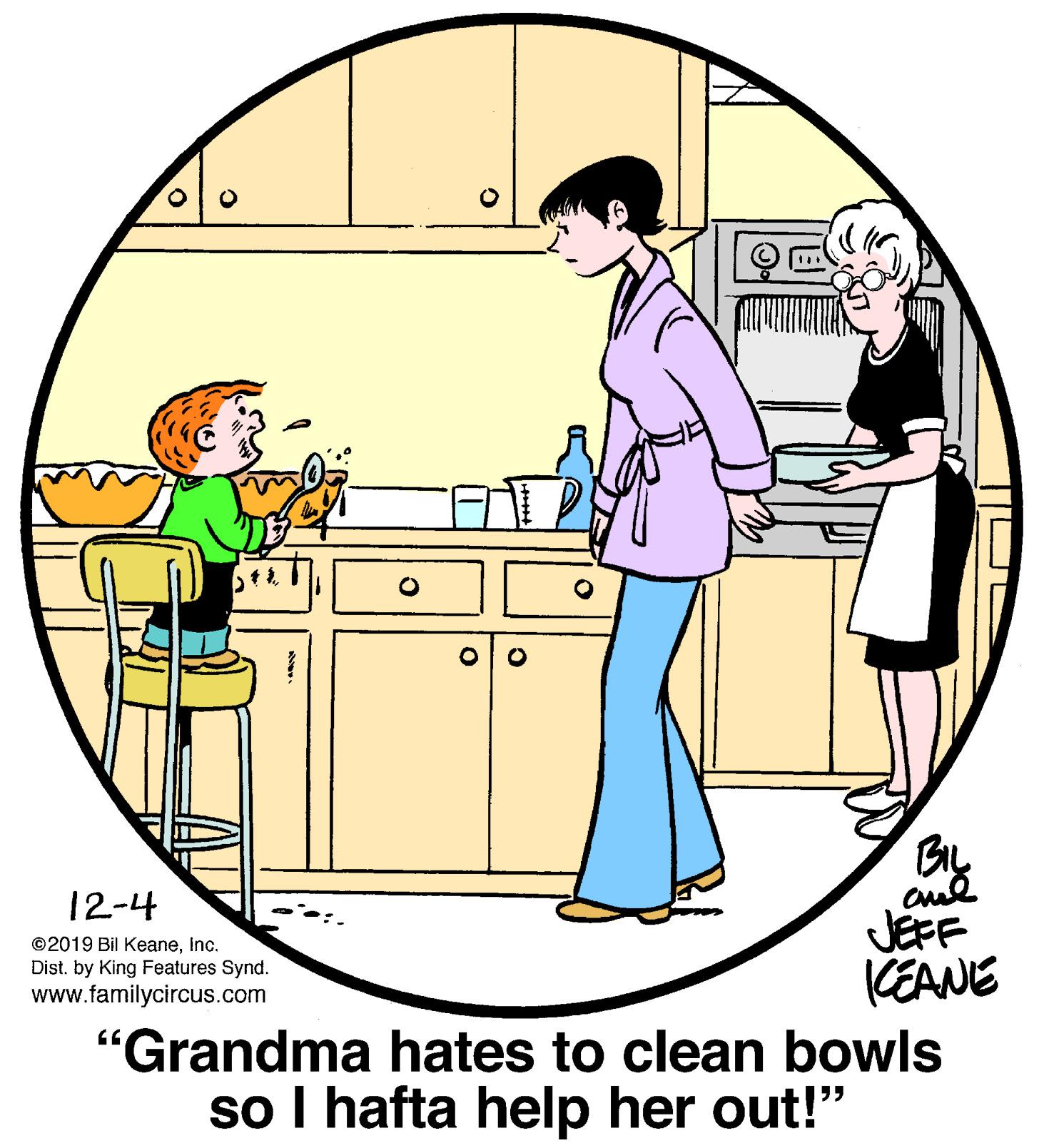 Interaction OCR: 12-4 JEPF KEANE "Grandma hates to clean bowls so I hafta help her out!" ©2019 Bil Keaneinc. Dist. by King Features Synd. www.familycircus.com 12-4 JEPF KEANE "Grandma hates to clean bowls so I hafta help her out!" ©2019 Bil Keaneinc. Dist. by King Features Synd. www.familycircus.com