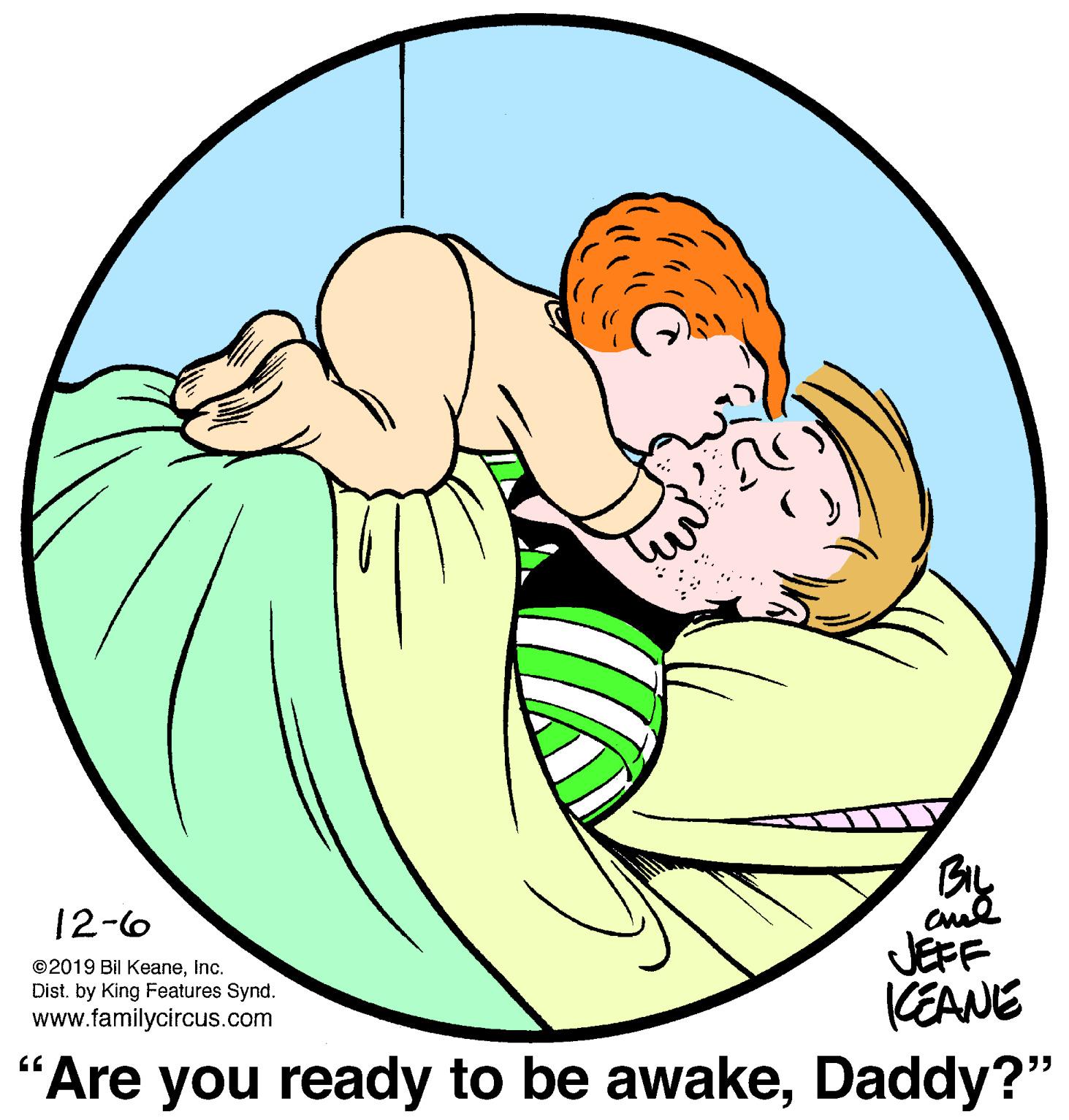 Mammal OCR: 12-6 ©2019 Bil KeaneInc. Dist. by King Features Synd. www.familycircus.com JEFF (EANE Are you ready to be awakeDaddy?" 12-6 ©2019 Bil KeaneInc. Dist. by King Features Synd. www.familycircus.com JEFF (EANE Are you ready to be awake