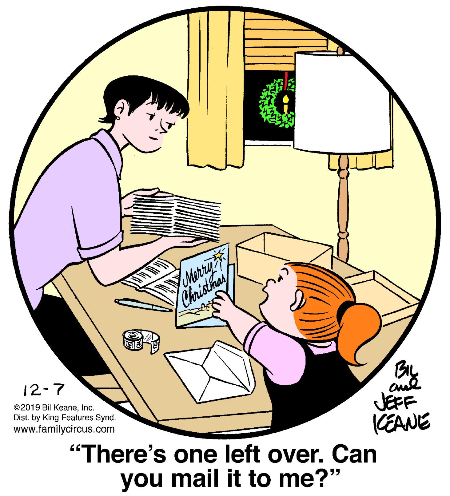 Happy OCR: Merriy Christhas 12-7 BIL JEFF "There's one left over. Can ©2019 Bil KeaneInc. Dist. by King Features Synd. www.familycircus.com KEANE you mail it to me?" Merriy Christhas 12-7 BIL JEFF "There's one left over. Can ©2019 Bil KeaneInc. Dist. by King Features Synd. www.familycircus.com KEANE you mail it to me?"
