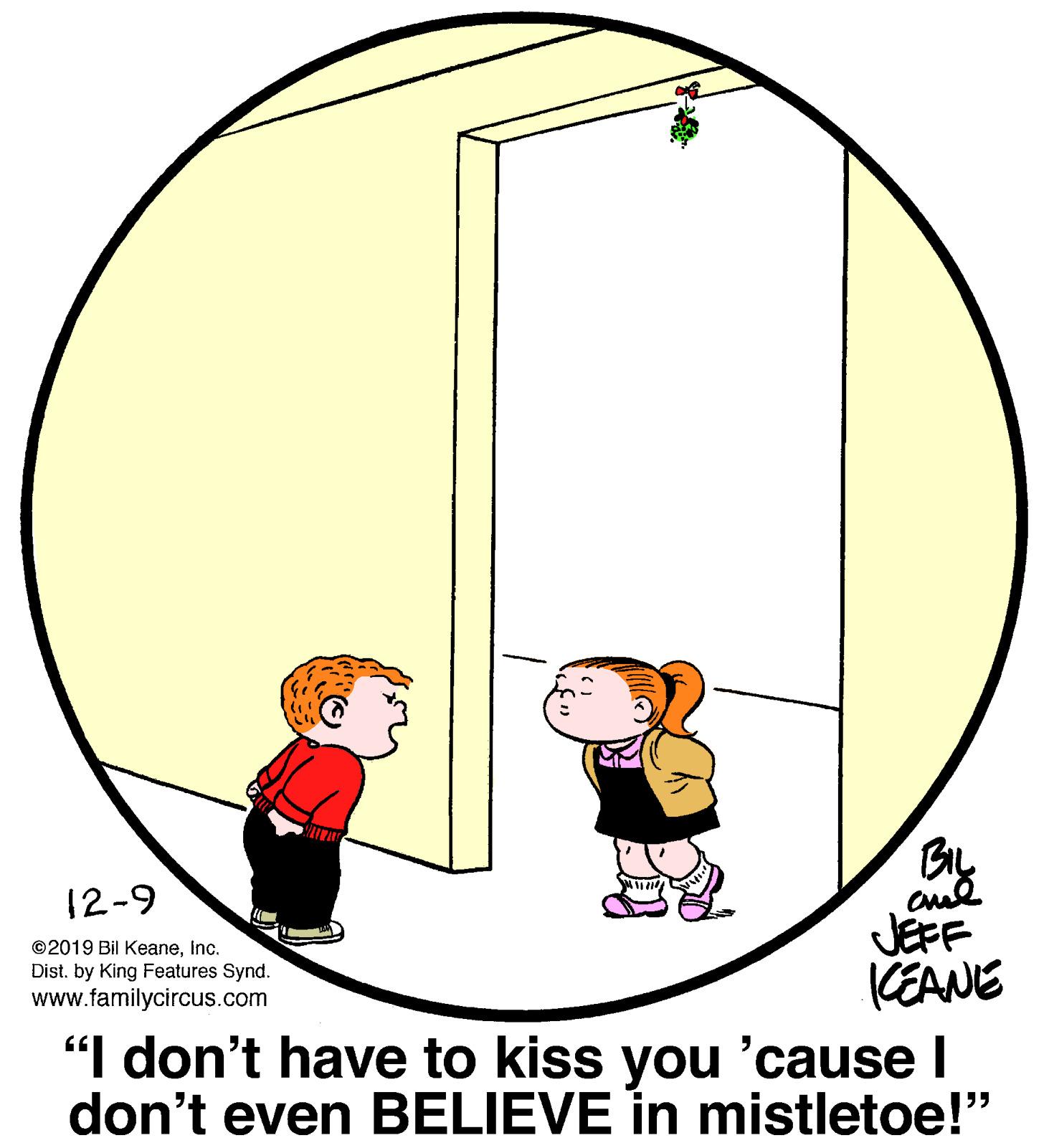 Art OCR: 12-9 JEFF (EANE "I don't have to kiss you 'cause I don't even BELIEVE in mistletoe!" ©2019 Bil Keaneinc. Dist. by King Features Synd. www.familycircus.com 12-9 JEFF (EANE "I don't have to kiss you 'cause I don't even BELIEVE in mistletoe!" ©2019 Bil Keaneinc. Dist. by King Features Synd. www.familycircus.com
