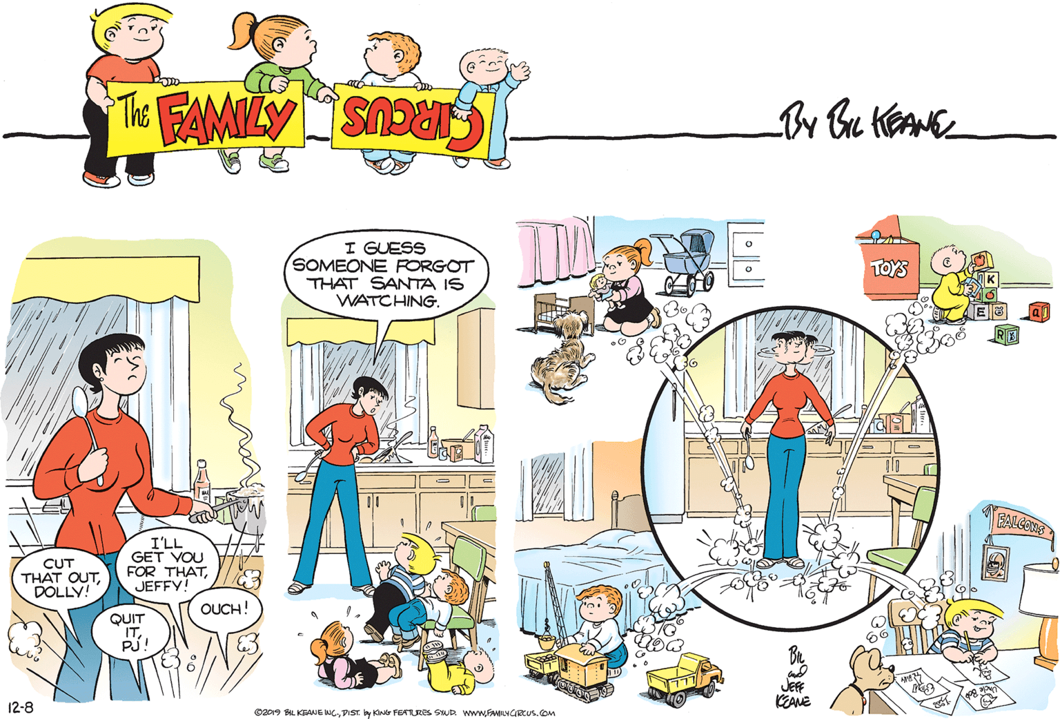 Font OCR: I GUESS SOMEONE FORGOT THAT SANTA IS WATCHING. TOYS CUT THAT OUTDOLLY! I'LL GET VOU FOR THATJEFFY! OUCH! QUIT PJ! JEF KEANE 12-8 ©2019 BIL KEANE C.DIST y KN FEARRES SUD www.FAMILYCRCUS.oM I GUESS SOMEONE FORGOT THAT SANTA IS WATCHING. TOYS CUT THAT OUTDOLLY! I'LL GET VOU FOR THATJEFFY! OUCH! QUIT PJ! JEF KEANE 12-8 ©2019 BIL KEANE C.DIST y KN FEARRES SUD www.FAMILYCRCUS.oM