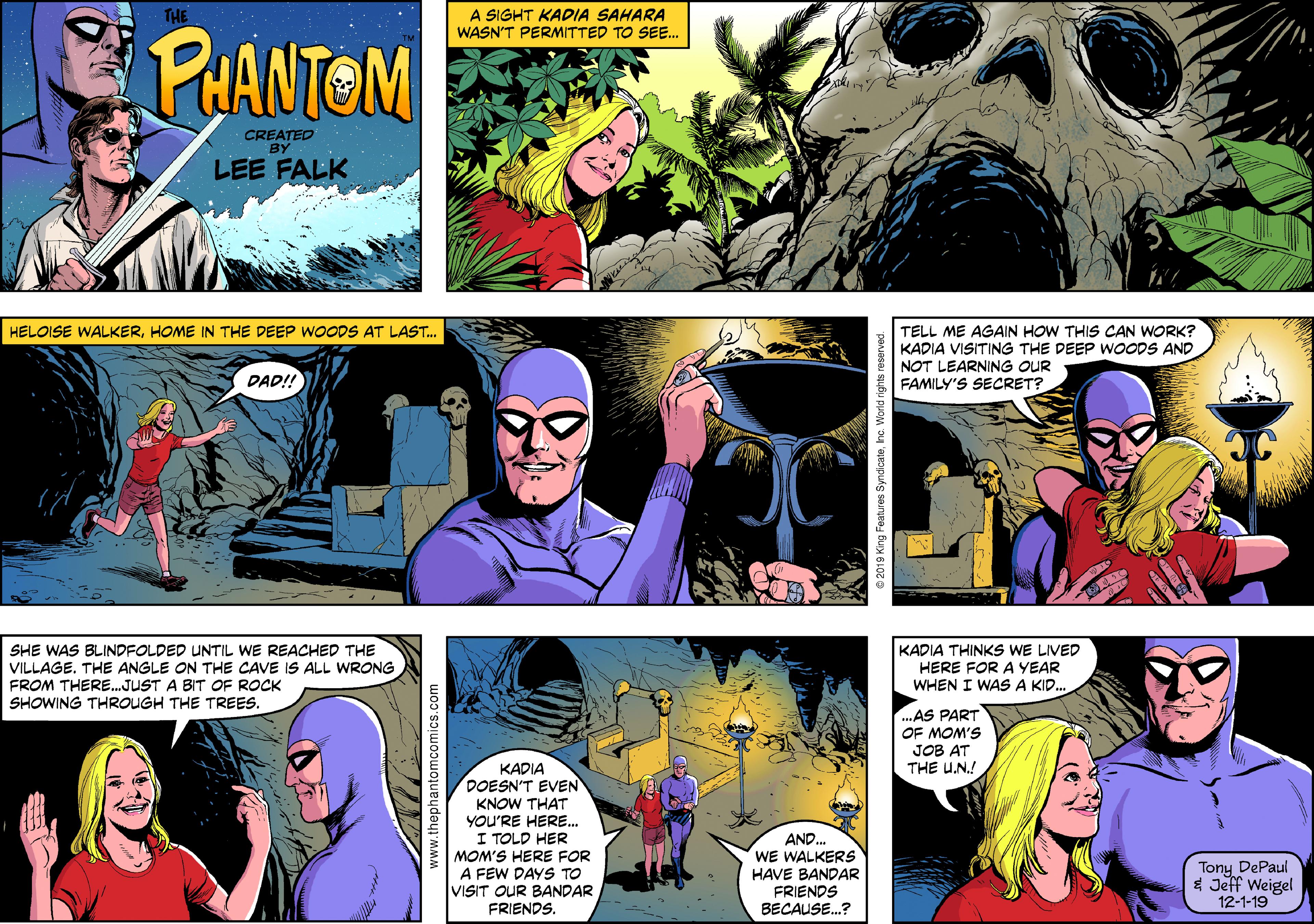 People OCR: THE A SIGHT KADIA SAHARA WASN'T PERMITTED TO SEE. PHANTOM CREATED BY LEE FALK TELL ME AGAIN HOW THIS CAN WORK? KADIA VISITING THE DEEP WOODS AND NOT LEARNING OUR FAMILY'S SECRET? HELOISE WALKERHOME IN THE DEEP WOODS AT LAST. DAD!! SHE WAS BLINDFOLDED UNTIL WE REACHED THE VILLAGE. THE ANGLE ON THE CAVE IS ALL WRONG FROM THERE.JUST A BIT OF ROCK SHOWING THROUGH THE TREES. KADIA THINKS WE LIVED HERE FOR A YEAR WHEN I WAS A KID. ..AS PART OF MOM'S JOB AT THE U.N.! KADIA DOESN'T EVEN KNOW THAT YOU'RE HERE. I TOLD HER MOM'S HERE FOR A FEW DAYS TO VISIT OUR BANDAR FRIENDS. AND. WE WALKERS HAVE BANDAR FRIENDS Tony DePaul * Jeff Weigel 12-1-19 BECAUSE.? www.thephantomcomics.com THE A SIGHT KADIA SAHARA WASN'T PERMITTED TO SEE. PHANTOM CREATED BY LEE FALK TELL ME AGAIN HOW THIS CAN WORK? KADIA VISITING THE DEEP WOODS AND NOT LEARNING OUR FAMILY'S SECRET? HELOISE WALKERHOME IN THE DEEP WOODS AT LAST. DAD!! SHE WAS BLINDFOLDED UNTIL WE REACHED THE VILLAGE. THE ANGLE ON THE CAVE IS ALL WRONG FROM THERE.JUST A BIT OF ROCK SHOWING THROUGH THE TREES. KADIA THINKS WE LIVED HERE FOR A YEAR WHEN I WAS A KID. ..AS PART OF MOM'S JOB AT THE U.N.! KADIA DOESN'T EVEN KNOW THAT YOU'RE HERE. I TOLD HER MOM'S HERE FOR A FEW DAYS TO VISIT OUR BANDAR FRIENDS. AND. WE WALKERS HAVE BANDAR FRIENDS Tony DePaul * Jeff Weigel 12-1-19 BECAUSE.? www.thephantomcomics.com