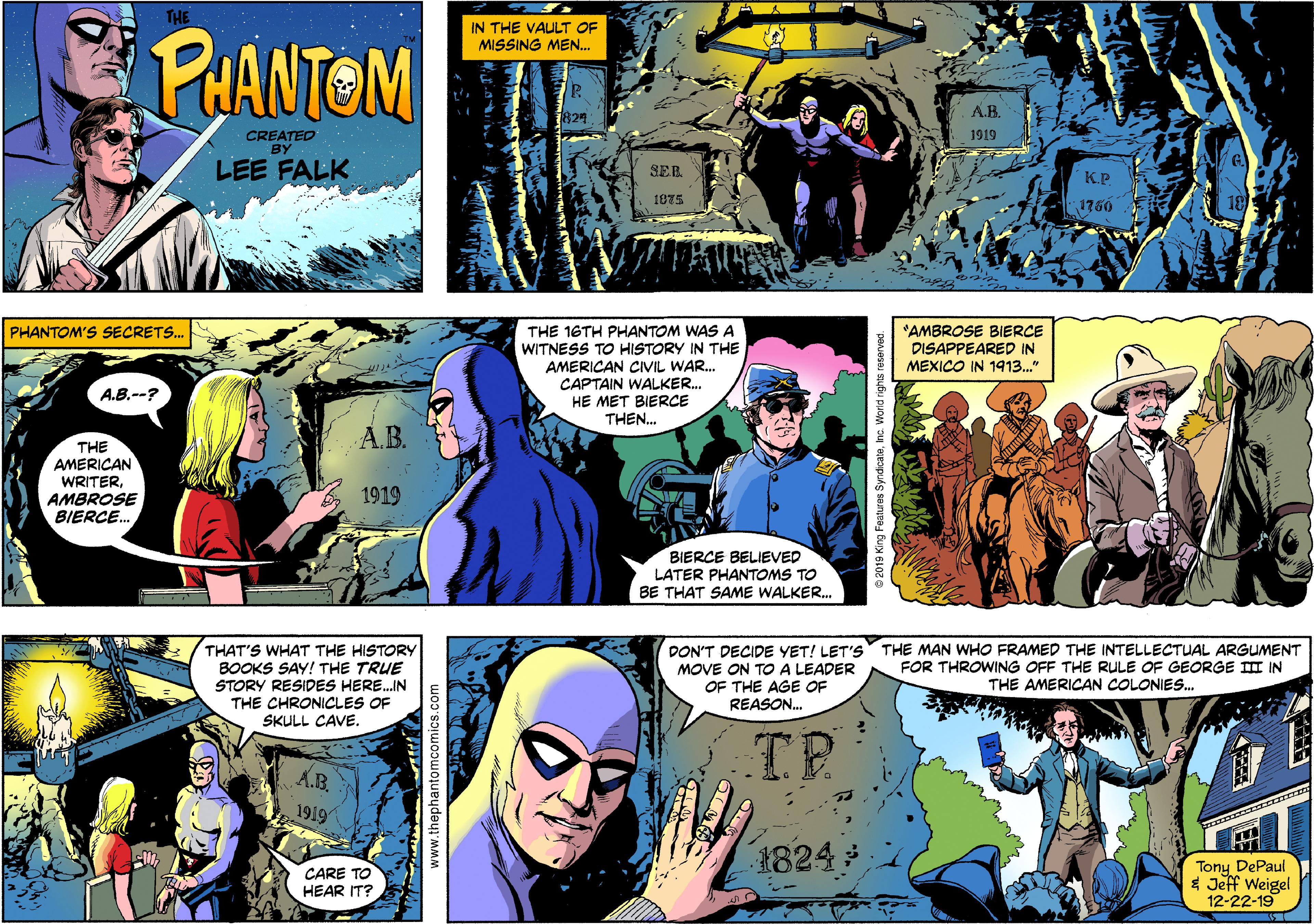 Comics OCR: THE IN THE VAULT OF MISSING MEN.. PHANTOM A.B. CREATED BY 1919 LEE FALK SER. K.P 1875 1750 THE 16TH PHANTOM WAS A WITNESS TO HISTORY IN THE AMERICAN CIVIL WAR. CAPTAIN WALKER. HE MET BIERCE THEN. *AMBROSE BIERCE DISAPPEARED IN MEXICO IN 1913." PHANTOM'S SECRETS. A.B.--? A.B. THE AMERICAN WRITERAMBROSE BIERCE. 1919 BIERCE BELIEVED LATER PHANTOMS TO BE THAT SAME WALKER. THAT'S WHAT THE HISTORY BOOKS SAY! THE TRUE STORY RESIDES HERE.IN THE CHRONICLES OF SKULL CAVE. DON'T DECIDE YET! LET'S MOVE ON TO A LEADER OF THE AGE OF THE MAN WHO FRAMED THE INTELLECTUAL ARGUMENT FOR THROWING OFF THE RULE OF GEORGE III IN THE AMERICAN COLONIES. REASON. A.B. 1919 1824 CARE TO HEAR IT? Tony DePaul * Jeff Weigel 12-22-19 www.thephantomcor THE IN THE VAULT OF MISSING MEN.. PHANTOM A.B. CREATED BY 1919 LEE FALK SER. K.P 1875 1750 THE 16TH PHANTOM WAS A WITNESS TO HISTORY IN THE AMERICAN CIVIL WAR. CAPTAIN WALKER. HE MET BIERCE THEN. *AMBROSE BIERCE DISAPPEARED IN MEXICO IN 1913." PHANTOM'S SECRETS. A.B.--? A.B. THE AMERICAN WRITERAMBROSE BIERCE. 1919 BIERCE BELIEVED LATER PHANTOMS TO BE THAT SAME WALKER. THAT'S WHAT THE HISTORY BOOKS SAY! THE TRUE STORY RESIDES HERE.IN THE CHRONICLES OF SKULL CAVE. DON'T DECIDE YET! LET'S MOVE ON TO A LEADER OF THE AGE OF THE MAN WHO FRAMED THE INTELLECTUAL ARGUMENT FOR THROWING OFF THE RULE OF GEORGE III IN THE AMERICAN COLONIES. REASON. A.B. 1919 1824 CARE TO HEAR IT? Tony DePaul * Jeff Weigel 12-22-19 www.thephantomcor